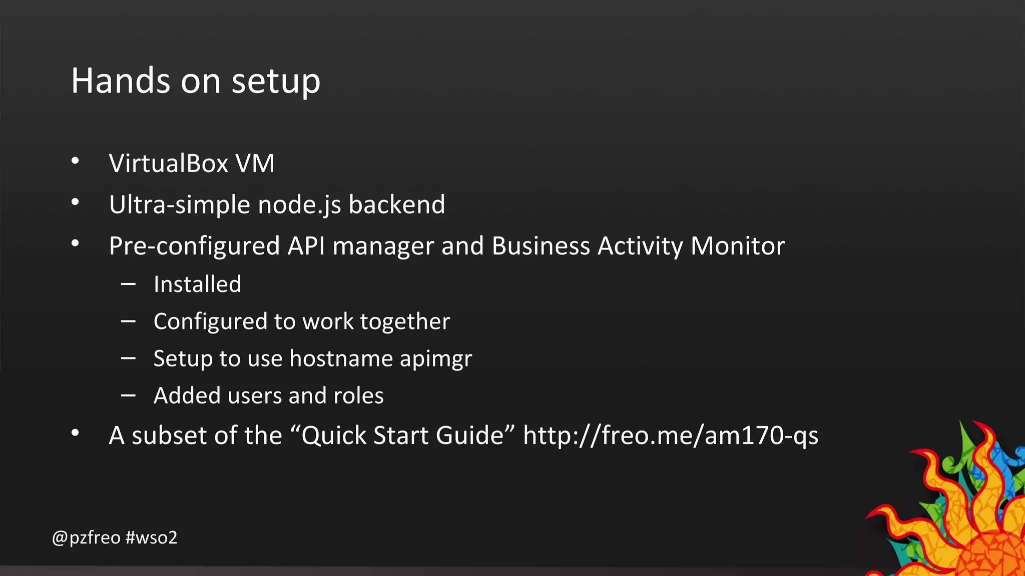 Hands on setup 
• VirtualBox VM 
• Ultra-simple node.js backend 
• Pre-configured API manager and Business Activity Monitor 
– Installed 
– Configured to work together 
– Setup to use hostname apimgr 
– Added users and roles 
• A subset of the “Quick Start Guide” http://freo.me/am170-qs 
@pzfreo #wso2 
 