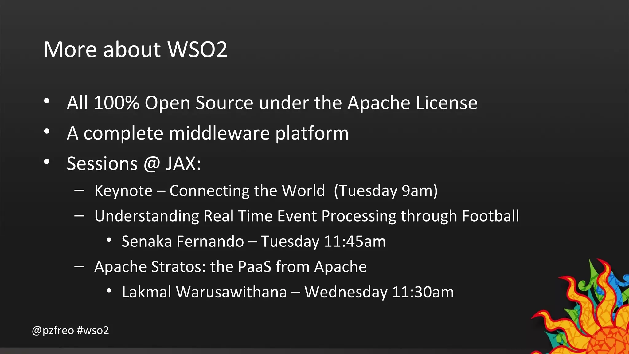 More about WSO2 
• All 100% Open Source under the Apache License 
• A complete middleware platform 
• Sessions @ JAX: 
– Keynote – Connecting the World (Tuesday 9am) 
– Understanding Real Time Event Processing through Football 
• Senaka Fernando – Tuesday 11:45am 
– Apache Stratos: the PaaS from Apache 
• Lakmal Warusawithana – Wednesday 11:30am 
@pzfreo #wso2 
 