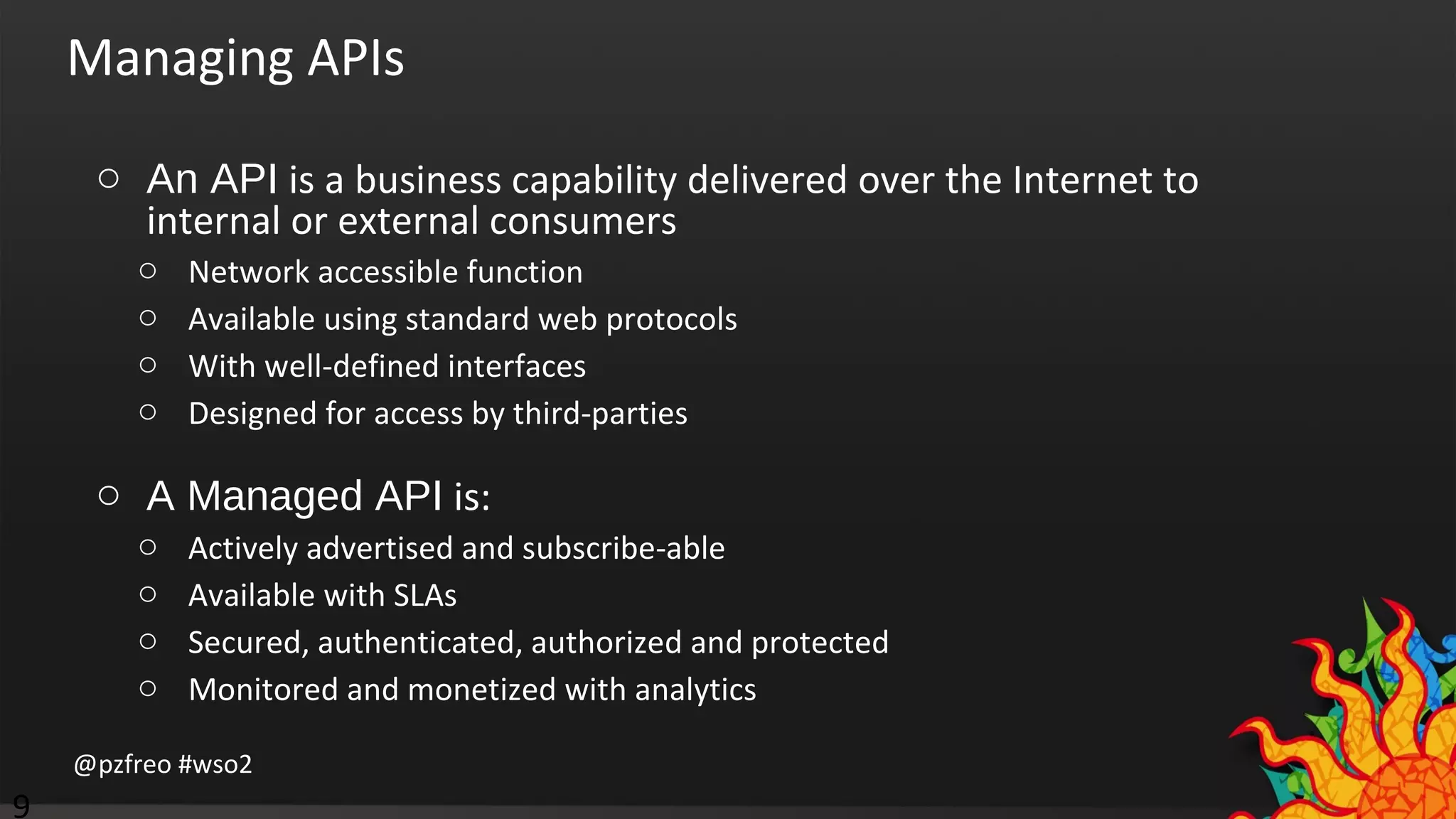 Managing APIs 
o An API is a business capability delivered over the Internet to 
internal or external consumers 
o Network accessible function 
o Available using standard web protocols 
o With well-defined interfaces 
o Designed for access by third-parties 
o A Managed API is: 
o Actively advertised and subscribe-able 
o Available with SLAs 
o Secured, authenticated, authorized and protected 
o Monitored and monetized with analytics 
@pzfreo #wso2 
9 
 