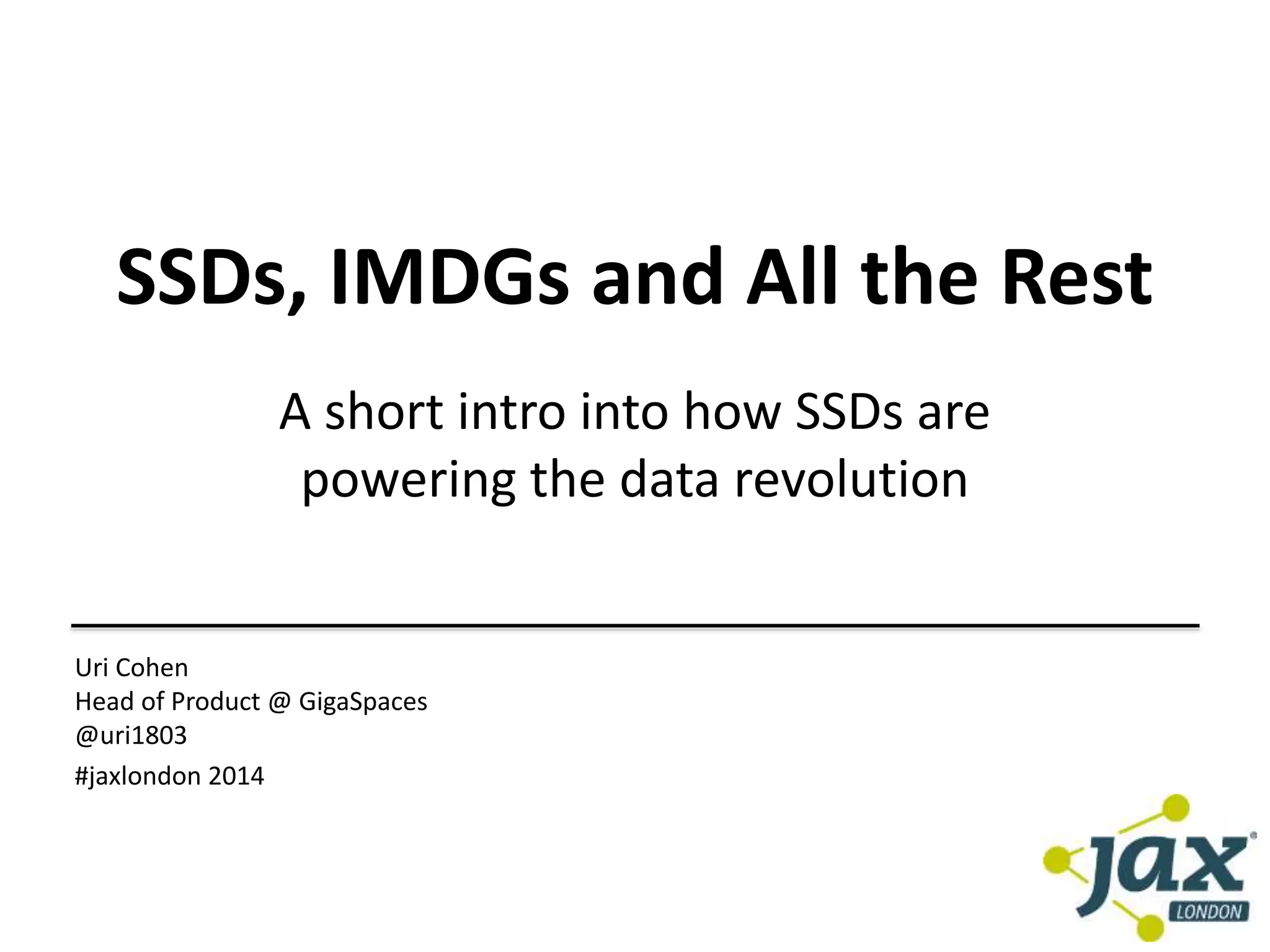 SSDs, IMDGs and All the Rest 
A short intro into how SSDs are 
powering the data revolution 
Uri Cohen 
Head of Product @ GigaSpaces 
@uri1803 
#jaxlondon 2014 
 