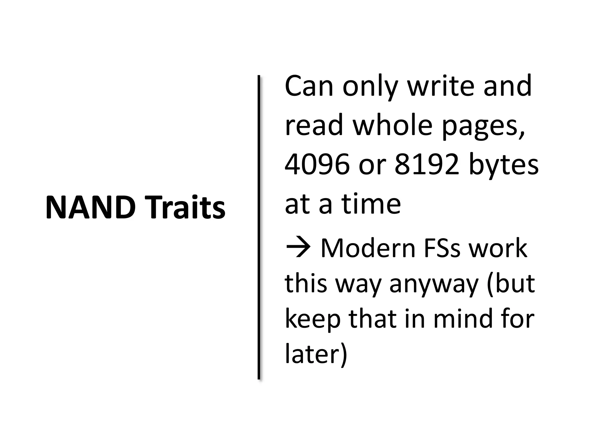 NAND Traits 
Can only write and 
read whole pages, 
4096 or 8192 bytes 
at a time 
 Modern FSs work 
this way anyway (but 
keep that in mind for 
later) 
 