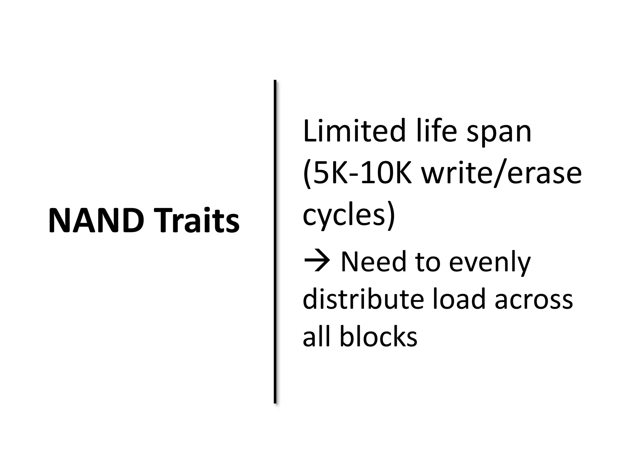 NAND Traits 
Limited life span 
(5K-10K write/erase 
cycles) 
 Need to evenly 
distribute load across 
all blocks 
 