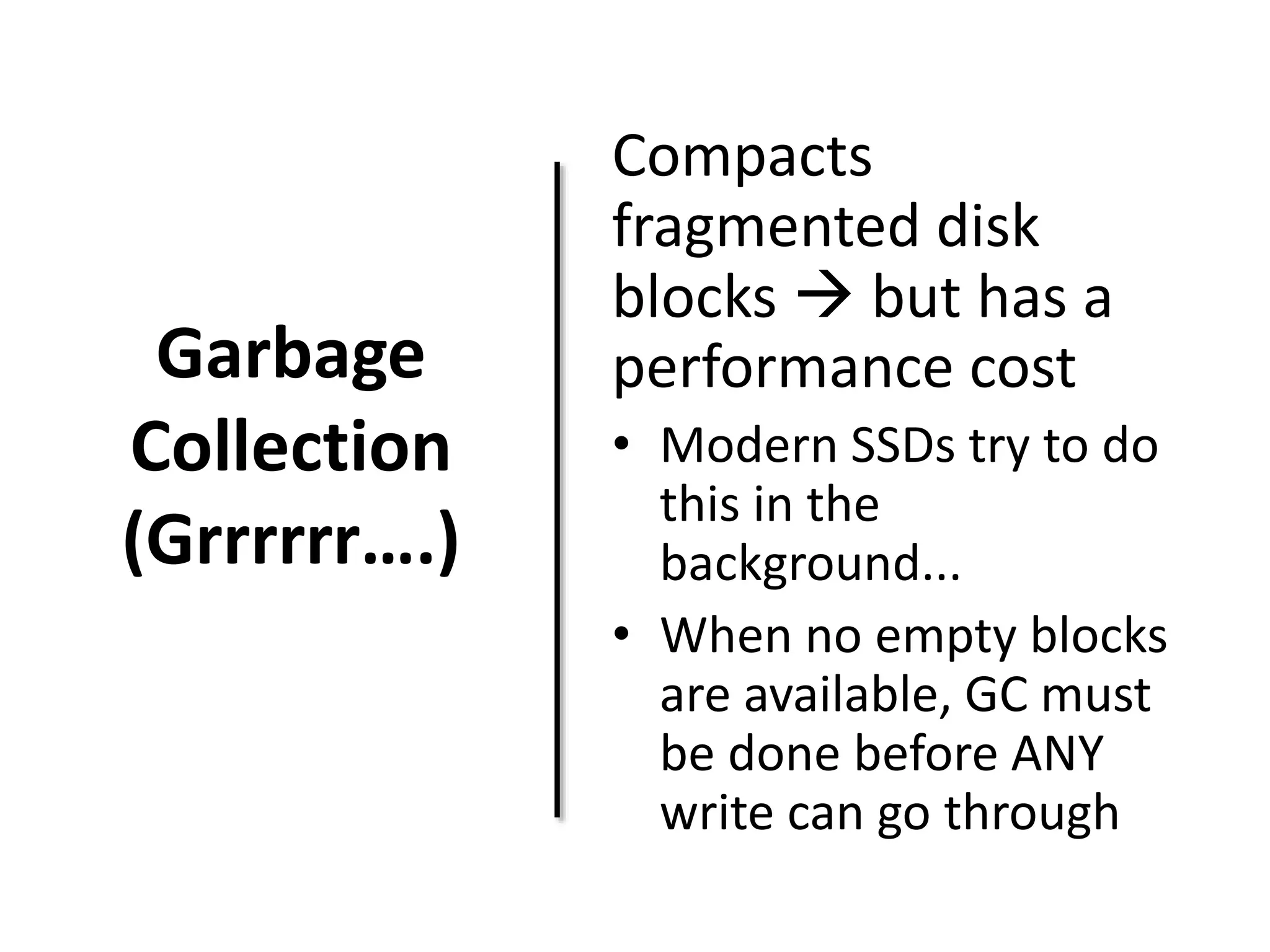 Garbage 
Collection 
(Grrrrrr….) 
Compacts 
fragmented disk 
blocks  but has a 
performance cost 
• Modern SSDs try to do 
this in the 
background... 
• When no empty blocks 
are available, GC must 
be done before ANY 
write can go through 
 