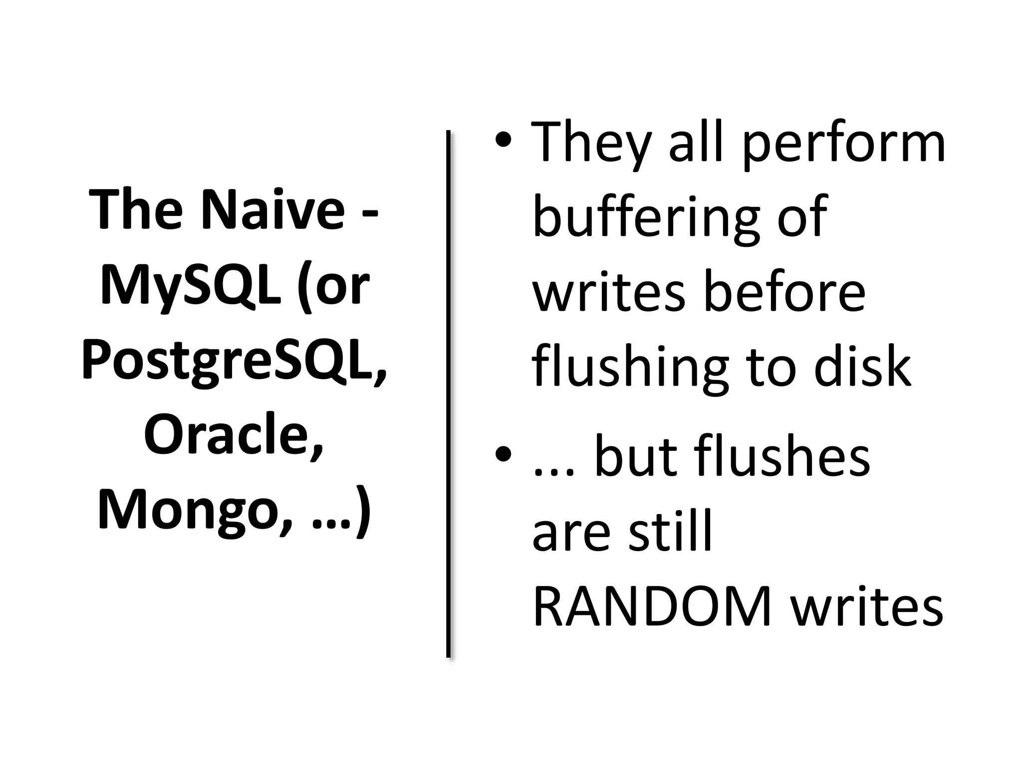 The Naive - 
MySQL (or 
PostgreSQL, 
Oracle, 
Mongo, …) 
• They all perform 
buffering of 
writes before 
flushing to disk 
• ... but flushes 
are still 
RANDOM writes 
 