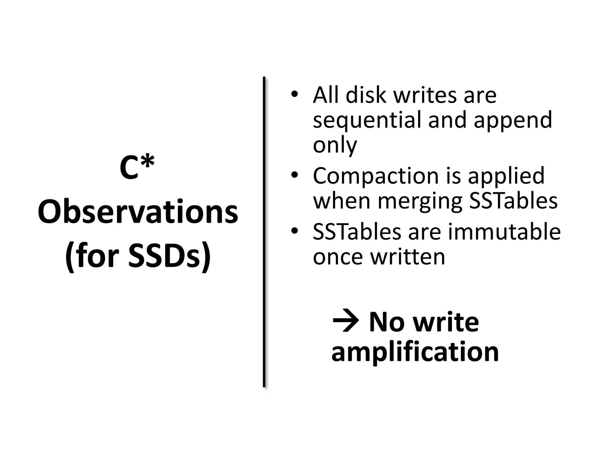 C* 
Observations 
(for SSDs) 
• All disk writes are 
sequential and append 
only 
• Compaction is applied 
when merging SSTables 
• SSTables are immutable 
once written 
 No write 
amplification 
 