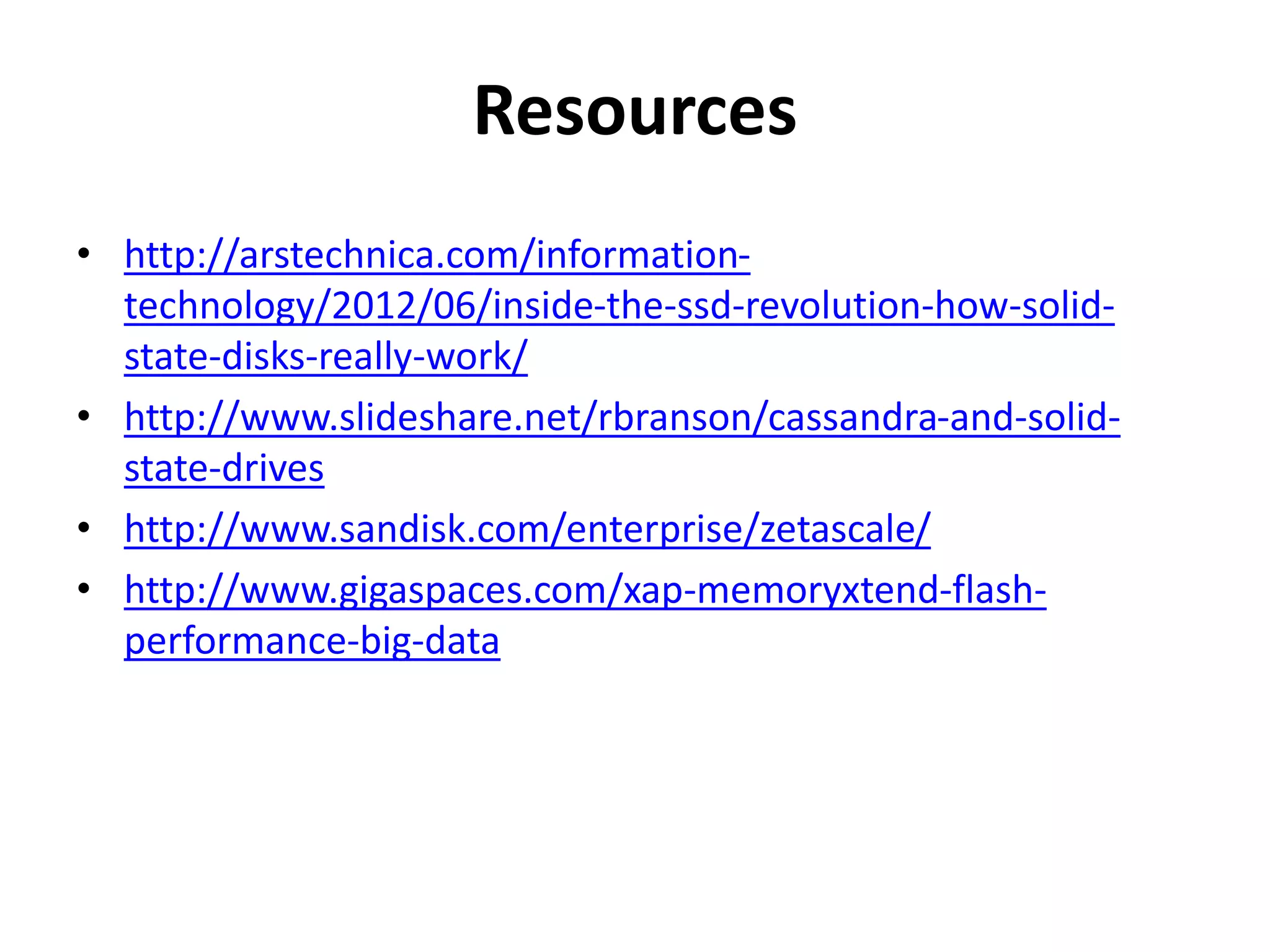 Resources 
• http://arstechnica.com/information-technology/ 
2012/06/inside-the-ssd-revolution-how-solid-state- 
disks-really-work/ 
• http://www.slideshare.net/rbranson/cassandra-and-solid-state- 
drives 
• http://www.sandisk.com/enterprise/zetascale/ 
• http://www.gigaspaces.com/xap-memoryxtend-flash-performance- 
big-data 
 