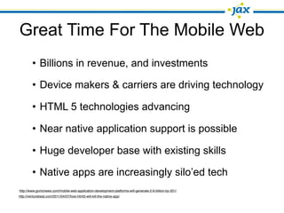 Great Time For The Mobile Web
         • Billions in revenue, and investments

         • Device makers & carriers are driving technology

         • HTML 5 technologies advancing

         • Near native application support is possible

         • Huge developer base with existing skills

         • Native apps are increasingly silo’ed tech
http://www.gomonews.com/mobile-web-application-development-platforms-will-generate-2-6-billion-by-201/
http://venturebeat.com/2011/04/07/how-html5-will-kill-the-native-app/
 
