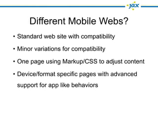 Different Mobile Webs?
• Standard web site with compatibility

• Minor variations for compatibility

• One page using Markup/CSS to adjust content

• Device/format specific pages with advanced
 support for app like behaviors
 