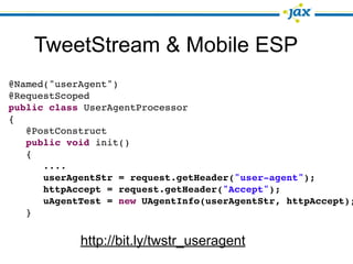 TweetStream & Mobile ESP
@Named("userAgent")
@RequestScoped
public class UserAgentProcessor
{
   @PostConstruct
   public void init()
   {
      ....
      userAgentStr = request.getHeader("user-agent");
      httpAccept = request.getHeader("Accept");
      uAgentTest = new UAgentInfo(userAgentStr, httpAccept);
   }


            http://bit.ly/twstr_useragent
 