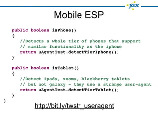 Mobile ESP
    public boolean isPhone()
    {
       //Detects a whole tier of phones that support
       // similar functionality as the iphone
       return uAgentTest.detectTierIphone();
    }

    public boolean isTablet()
    {
       //Detect ipads, xooms, blackberry tablets
       // but not galaxy - they use a strange user-agent
       return uAgentTest.detectTierTablet();
    }
}
            http://bit.ly/twstr_useragent
 