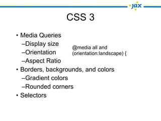 CSS 3
• Media Queries
  –Display size
                   @media all and
  –Orientation     (orientation:landscape) {
  –Aspect Ratio
• Borders, backgrounds, and colors
  –Gradient colors
  –Rounded corners
• Selectors
 