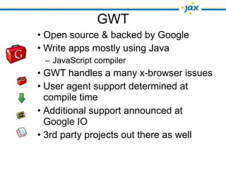 GWT
• Open source & backed by Google
• Write apps mostly using Java
 – JavaScript compiler
• GWT handles a many x-browser issues
• User agent support determined at
  compile time
• Additional support announced at
  Google IO
• 3rd party projects out there as well
 