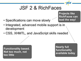 JSF 2 & RichFaces
                                    Projects like
                                    RichFaces can
• Specifications can move slowly    lead the way!

• Integrated, advanced mobile support is in
  development
• CSS, XHMTL, and JavaScript skills needed



                                  Nearly full
Functionality based.              functionality
Not too much, not                 available today
too little
 