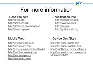 For more information
    JBoss Projects                           Specification Info
•   http://jboss.org                         •   http://html5rocks.com
•   http://richfaces.org                     •   http://www.w3c.org
•   http://richfaces.org/showcase            •   http://jcp.org
•   http://jboss.org/errai                   •   http://quirksmode.org


    Mobile Web                               Device Dev Sites
•   http://jquerymobile.com             •   http://developer.apple.com
•   http://sproutcore.com               •   http://developer.android.com
•   http://code.google.com/webtoolkit   •   http://blackberry.com/developers
•   http://wurfl.sourceforge.net        •   http://msdn.microsoft.com/en-us/
•   http://mobileesp.com                    windowsmobile/
•   http://modernizr.com
 