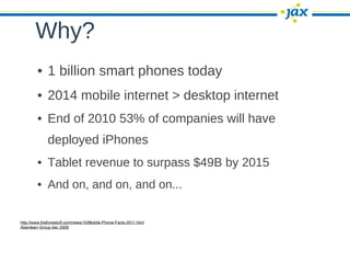 Why?
        • 1 billion smart phones today
        • 2014 mobile internet > desktop internet
        • End of 2010 53% of companies will have
              deployed iPhones
        • Tablet revenue to surpass $49B by 2015
        • And on, and on, and on...

http://www.thefonestuff.com/news/10/Mobile-Phone-Facts-2011.html
Aberdeen Group dec 2009
 