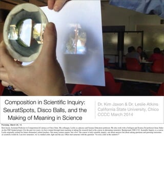Composition in Scientiﬁc Inquiry:
SeuratSpots, Disco Balls, and the
Making of Meaning in Science
Dr. Kim Jaxon & Dr. Leslie Atkins
California State University, Chico
CCCC March 2014
Thursday, March 20, 14
Kim Jaxon, Assistant Professor in Composition & Literacy at Chico State. My colleague, Leslie is a physics and Science Education professor. We also work with a biologist and Science Ed professor Irene Salter
on this NSF funded project. For the past two years, we have rotated through team teaching or taking the research lead in the course in alternating semesters. Background: NSCI 321, Scientiﬁc Inquiry, is a course
Leslie originally created for future elementary school teachers. Not many science majors, but a few. The course is truly scientiﬁc inquiry...not about answers but about asking questions and pursuing curiosities
as scientists would do. Last few semesters, we’ve studied color, light and the eye. Often start semester with the question: “Is every color in the rainbow?”
 