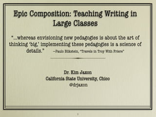 Epic Composition: Teaching Writing in
Large Classes
“…whereas envisioning new pedagogies is about the art of
thinking ‘big,’ implementing these pedagogies is a science of
details.” —Paulo Blikstein, “Travels in Troy With Friere”
Dr. Kim Jaxon
California State University, Chico
Dr. Kim Jaxon
California State University, Chico
@drjaxon
1
 
