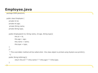 package DOM.java2xml;
public class Employee {
private int id;
private int age;
private String name;
private String type;
public Employee(int id, String name, int age, String type){
this.id = id;
this.age = age;
this.name = name;
this.type = type;
}
/*
* This overridden method will be called when this class object is printed using System.out.println();
*/
public String toString(){
return this.id+"-"+this.name+"-"+this.age+"-"+this.type;
}
}
Employee.java
 
