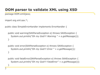 package DOM.xml2java;
import org.xml.sax.*;
public class SimpleErrorHandler implements ErrorHandler {
public void warning(SAXParseException e) throws SAXException {
System.out.println("Oh my God!!! Warning " + e.getMessage());
}
public void error(SAXParseException e) throws SAXException {
System.out.println("Oh my God!!! Error " + e.getMessage());
}
public void fatalError(SAXParseException e) throws SAXException {
System.out.println("Oh my God!!! FatalError" + e.getMessage());
}
}
DOM parser to validate XML using XSD
 