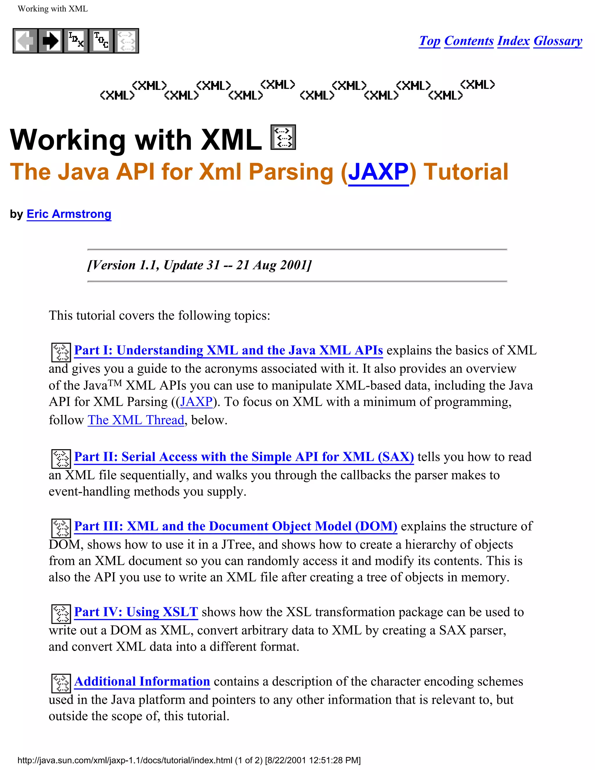 Working with XML


                                                                                              Top Contents Index Glossary




Working with XML
The Java API for Xml Parsing (JAXP) Tutorial
by Eric Armstrong



                   [Version 1.1, Update 31 -- 21 Aug 2001]


         This tutorial covers the following topics:

              Part I: Understanding XML and the Java XML APIs explains the basics of XML
         and gives you a guide to the acronyms associated with it. It also provides an overview
         of the JavaTM XML APIs you can use to manipulate XML-based data, including the Java
         API for XML Parsing ((JAXP). To focus on XML with a minimum of programming,
         follow The XML Thread, below.

             Part II: Serial Access with the Simple API for XML (SAX) tells you how to read
         an XML file sequentially, and walks you through the callbacks the parser makes to
         event-handling methods you supply.

              Part III: XML and the Document Object Model (DOM) explains the structure of
         DOM, shows how to use it in a JTree, and shows how to create a hierarchy of objects
         from an XML document so you can randomly access it and modify its contents. This is
         also the API you use to write an XML file after creating a tree of objects in memory.

              Part IV: Using XSLT shows how the XSL transformation package can be used to
         write out a DOM as XML, convert arbitrary data to XML by creating a SAX parser,
         and convert XML data into a different format.

              Additional Information contains a description of the character encoding schemes
         used in the Java platform and pointers to any other information that is relevant to, but
         outside the scope of, this tutorial.


 http://java.sun.com/xml/jaxp-1.1/docs/tutorial/index.html (1 of 2) [8/22/2001 12:51:28 PM]
 