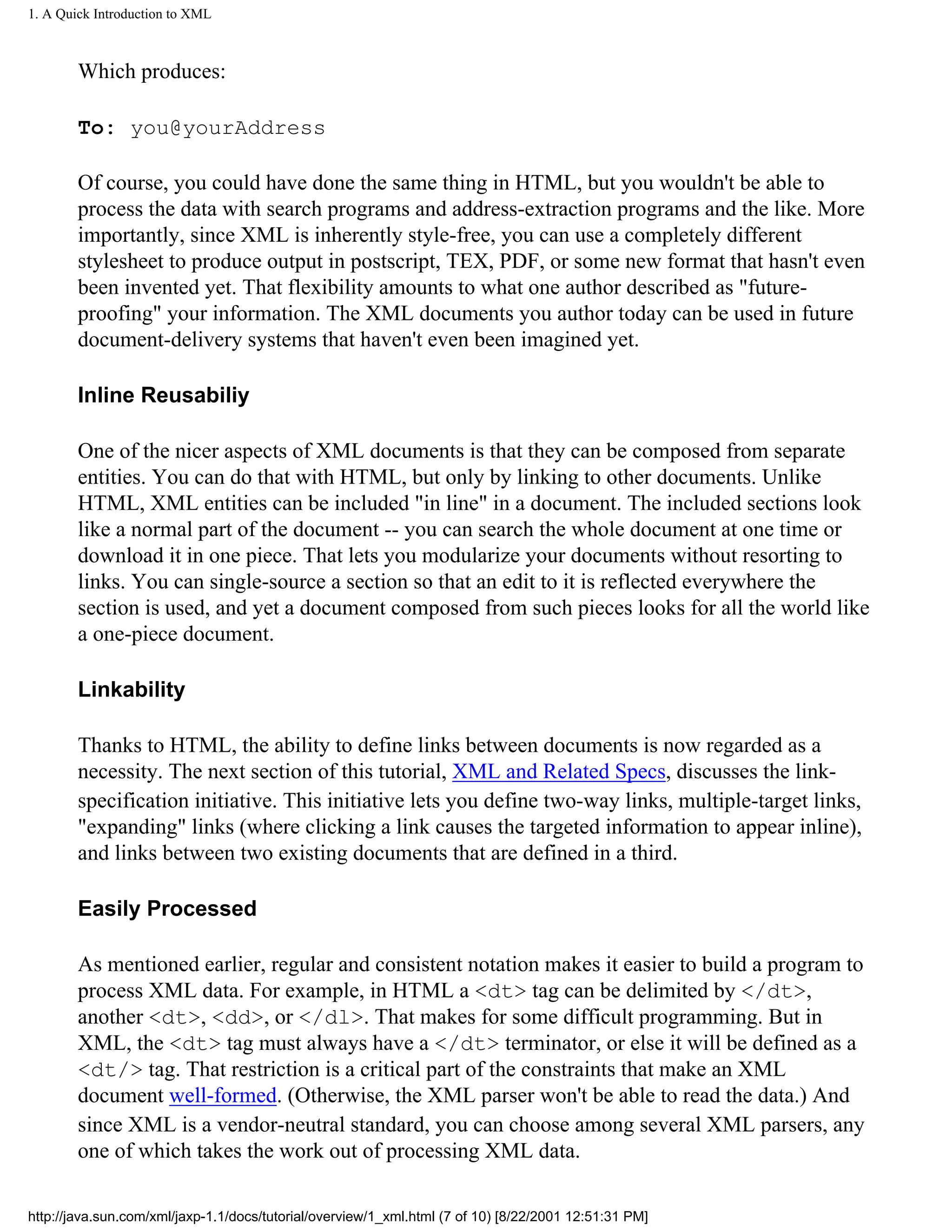1. A Quick Introduction to XML



        Which produces:

        To: you@yourAddress

        Of course, you could have done the same thing in HTML, but you wouldn't be able to
        process the data with search programs and address-extraction programs and the like. More
        importantly, since XML is inherently style-free, you can use a completely different
        stylesheet to produce output in postscript, TEX, PDF, or some new format that hasn't even
        been invented yet. That flexibility amounts to what one author described as "future-
        proofing" your information. The XML documents you author today can be used in future
        document-delivery systems that haven't even been imagined yet.

        Inline Reusabiliy

        One of the nicer aspects of XML documents is that they can be composed from separate
        entities. You can do that with HTML, but only by linking to other documents. Unlike
        HTML, XML entities can be included "in line" in a document. The included sections look
        like a normal part of the document -- you can search the whole document at one time or
        download it in one piece. That lets you modularize your documents without resorting to
        links. You can single-source a section so that an edit to it is reflected everywhere the
        section is used, and yet a document composed from such pieces looks for all the world like
        a one-piece document.

        Linkability

        Thanks to HTML, the ability to define links between documents is now regarded as a
        necessity. The next section of this tutorial, XML and Related Specs, discusses the link-
        specification initiative. This initiative lets you define two-way links, multiple-target links,
        "expanding" links (where clicking a link causes the targeted information to appear inline),
        and links between two existing documents that are defined in a third.

        Easily Processed

        As mentioned earlier, regular and consistent notation makes it easier to build a program to
        process XML data. For example, in HTML a <dt> tag can be delimited by </dt>,
        another <dt>, <dd>, or </dl>. That makes for some difficult programming. But in
        XML, the <dt> tag must always have a </dt> terminator, or else it will be defined as a
        <dt/> tag. That restriction is a critical part of the constraints that make an XML
        document well-formed. (Otherwise, the XML parser won't be able to read the data.) And
        since XML is a vendor-neutral standard, you can choose among several XML parsers, any
        one of which takes the work out of processing XML data.

http://java.sun.com/xml/jaxp-1.1/docs/tutorial/overview/1_xml.html (7 of 10) [8/22/2001 12:51:31 PM]
 