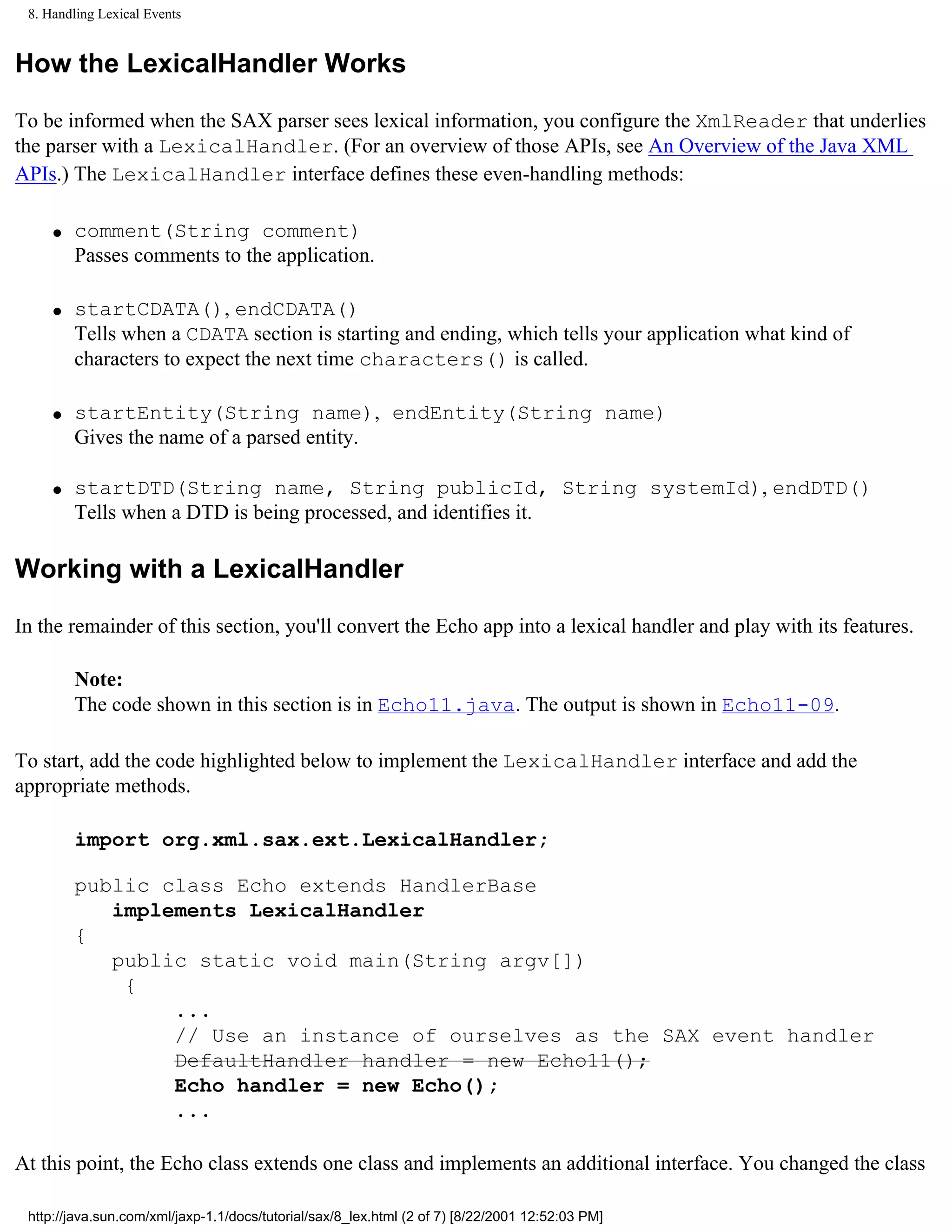 8. Handling Lexical Events


How the LexicalHandler Works

To be informed when the SAX parser sees lexical information, you configure the XmlReader that underlies
the parser with a LexicalHandler. (For an overview of those APIs, see An Overview of the Java XML
APIs.) The LexicalHandler interface defines these even-handling methods:

     q   comment(String comment)
         Passes comments to the application.

     q   startCDATA(), endCDATA()
         Tells when a CDATA section is starting and ending, which tells your application what kind of
         characters to expect the next time characters() is called.

     q   startEntity(String name), endEntity(String name)
         Gives the name of a parsed entity.

     q   startDTD(String name, String publicId, String systemId), endDTD()
         Tells when a DTD is being processed, and identifies it.

Working with a LexicalHandler

In the remainder of this section, you'll convert the Echo app into a lexical handler and play with its features.

         Note:
         The code shown in this section is in Echo11.java. The output is shown in Echo11-09.

To start, add the code highlighted below to implement the LexicalHandler interface and add the
appropriate methods.

         import org.xml.sax.ext.LexicalHandler;

         public class Echo extends HandlerBase
            implements LexicalHandler
         {
            public static void main(String argv[])
             {
                 ...
                 // Use an instance of ourselves as the SAX event handler
                 DefaultHandler handler = new Echo11();
                 Echo handler = new Echo();
                 ...

At this point, the Echo class extends one class and implements an additional interface. You changed the class

 http://java.sun.com/xml/jaxp-1.1/docs/tutorial/sax/8_lex.html (2 of 7) [8/22/2001 12:52:03 PM]
 