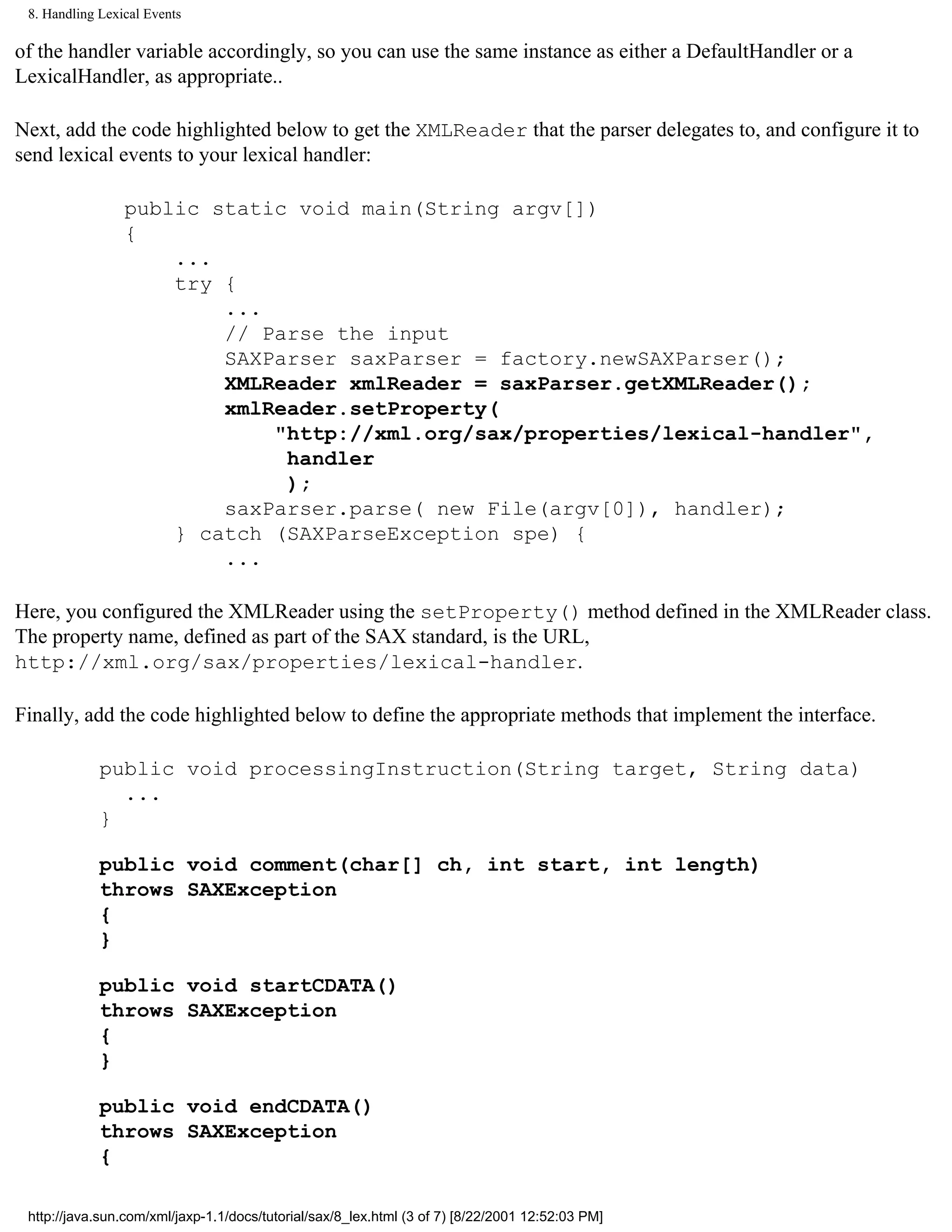 8. Handling Lexical Events

of the handler variable accordingly, so you can use the same instance as either a DefaultHandler or a
LexicalHandler, as appropriate..

Next, add the code highlighted below to get the XMLReader that the parser delegates to, and configure it to
send lexical events to your lexical handler:

                 public static void main(String argv[])
                 {
                     ...
                     try {
                         ...
                         // Parse the input
                         SAXParser saxParser = factory.newSAXParser();
                         XMLReader xmlReader = saxParser.getXMLReader();
                         xmlReader.setProperty(
                             "http://xml.org/sax/properties/lexical-handler",
                              handler
                              );
                         saxParser.parse( new File(argv[0]), handler);
                     } catch (SAXParseException spe) {
                         ...

Here, you configured the XMLReader using the setProperty() method defined in the XMLReader class.
The property name, defined as part of the SAX standard, is the URL,
http://xml.org/sax/properties/lexical-handler.

Finally, add the code highlighted below to define the appropriate methods that implement the interface.

             public void processingInstruction(String target, String data)
               ...
             }

             public void comment(char[] ch, int start, int length)
             throws SAXException
             {
             }

             public void startCDATA()
             throws SAXException
             {
             }

             public void endCDATA()
             throws SAXException
             {

 http://java.sun.com/xml/jaxp-1.1/docs/tutorial/sax/8_lex.html (3 of 7) [8/22/2001 12:52:03 PM]
 