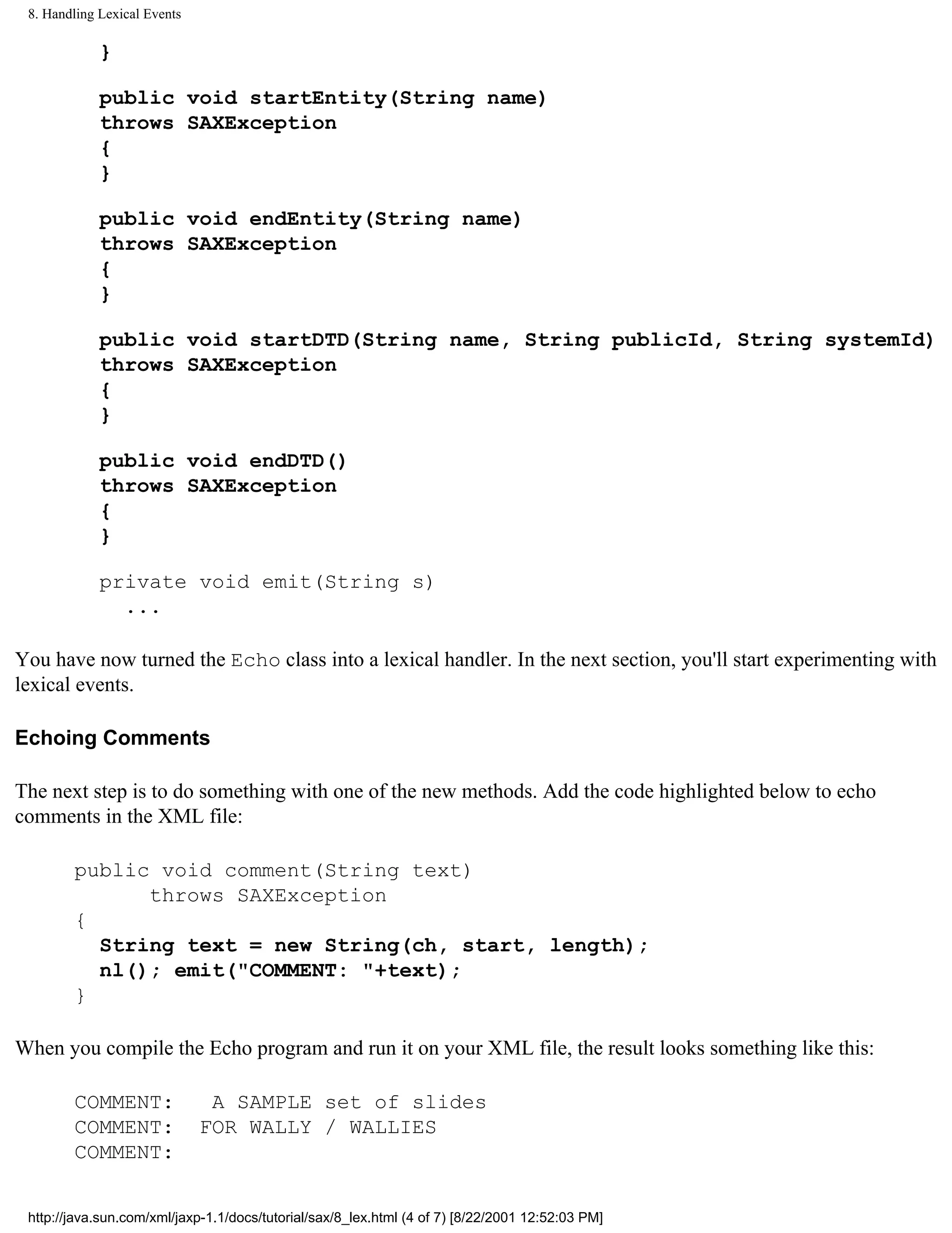 8. Handling Lexical Events

             }

             public void startEntity(String name)
             throws SAXException
             {
             }

             public void endEntity(String name)
             throws SAXException
             {
             }

             public void startDTD(String name, String publicId, String systemId)
             throws SAXException
             {
             }

             public void endDTD()
             throws SAXException
             {
             }

             private void emit(String s)
               ...

You have now turned the Echo class into a lexical handler. In the next section, you'll start experimenting with
lexical events.

Echoing Comments

The next step is to do something with one of the new methods. Add the code highlighted below to echo
comments in the XML file:

        public void comment(String text)
              throws SAXException
        {
          String text = new String(ch, start, length);
          nl(); emit("COMMENT: "+text);
        }

When you compile the Echo program and run it on your XML file, the result looks something like this:

        COMMENT:               A SAMPLE set of slides
        COMMENT:              FOR WALLY / WALLIES
        COMMENT:


 http://java.sun.com/xml/jaxp-1.1/docs/tutorial/sax/8_lex.html (4 of 7) [8/22/2001 12:52:03 PM]
 