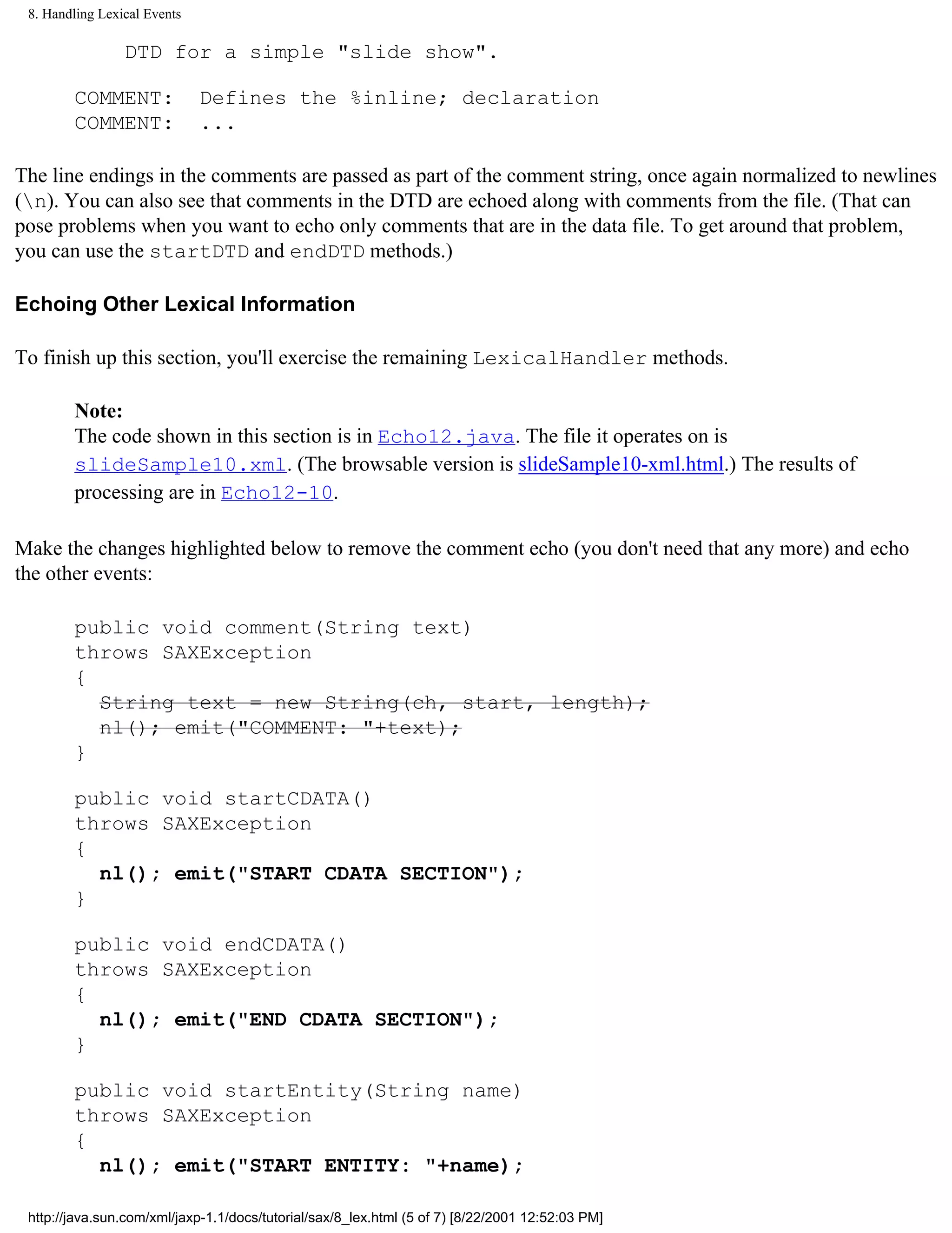 8. Handling Lexical Events

                 DTD for a simple "slide show".

        COMMENT:              Defines the %inline; declaration
        COMMENT:              ...

The line endings in the comments are passed as part of the comment string, once again normalized to newlines
(n). You can also see that comments in the DTD are echoed along with comments from the file. (That can
pose problems when you want to echo only comments that are in the data file. To get around that problem,
you can use the startDTD and endDTD methods.)

Echoing Other Lexical Information

To finish up this section, you'll exercise the remaining LexicalHandler methods.

        Note:
        The code shown in this section is in Echo12.java. The file it operates on is
        slideSample10.xml. (The browsable version is slideSample10-xml.html.) The results of
        processing are in Echo12-10.

Make the changes highlighted below to remove the comment echo (you don't need that any more) and echo
the other events:

        public void comment(String text)
        throws SAXException
        {
          String text = new String(ch, start, length);
          nl(); emit("COMMENT: "+text);
        }

        public void startCDATA()
        throws SAXException
        {
          nl(); emit("START CDATA SECTION");
        }

        public void endCDATA()
        throws SAXException
        {
          nl(); emit("END CDATA SECTION");
        }

        public void startEntity(String name)
        throws SAXException
        {
          nl(); emit("START ENTITY: "+name);

 http://java.sun.com/xml/jaxp-1.1/docs/tutorial/sax/8_lex.html (5 of 7) [8/22/2001 12:52:03 PM]
 