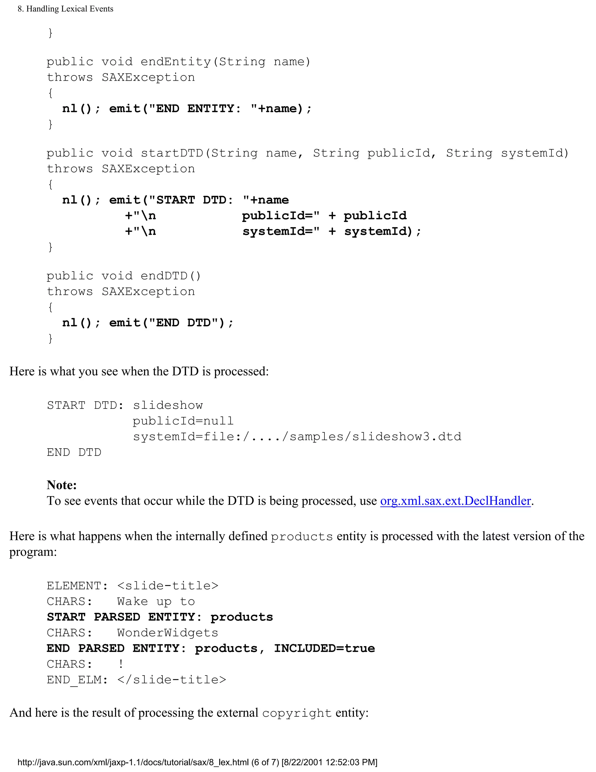 8. Handling Lexical Events

        }

        public void endEntity(String name)
        throws SAXException
        {
          nl(); emit("END ENTITY: "+name);
        }

        public void startDTD(String name, String publicId, String systemId)
        throws SAXException
        {
          nl(); emit("START DTD: "+name
                  +"n           publicId=" + publicId
                  +"n           systemId=" + systemId);
        }

        public void endDTD()
        throws SAXException
        {
          nl(); emit("END DTD");
        }

Here is what you see when the DTD is processed:

        START DTD: slideshow
                   publicId=null
                   systemId=file:/..../samples/slideshow3.dtd
        END DTD

        Note:
        To see events that occur while the DTD is being processed, use org.xml.sax.ext.DeclHandler.

Here is what happens when the internally defined products entity is processed with the latest version of the
program:

        ELEMENT: <slide-title>
        CHARS:   Wake up to
        START PARSED ENTITY: products
        CHARS:   WonderWidgets
        END PARSED ENTITY: products, INCLUDED=true
        CHARS:   !
        END_ELM: </slide-title>

And here is the result of processing the external copyright entity:


 http://java.sun.com/xml/jaxp-1.1/docs/tutorial/sax/8_lex.html (6 of 7) [8/22/2001 12:52:03 PM]
 