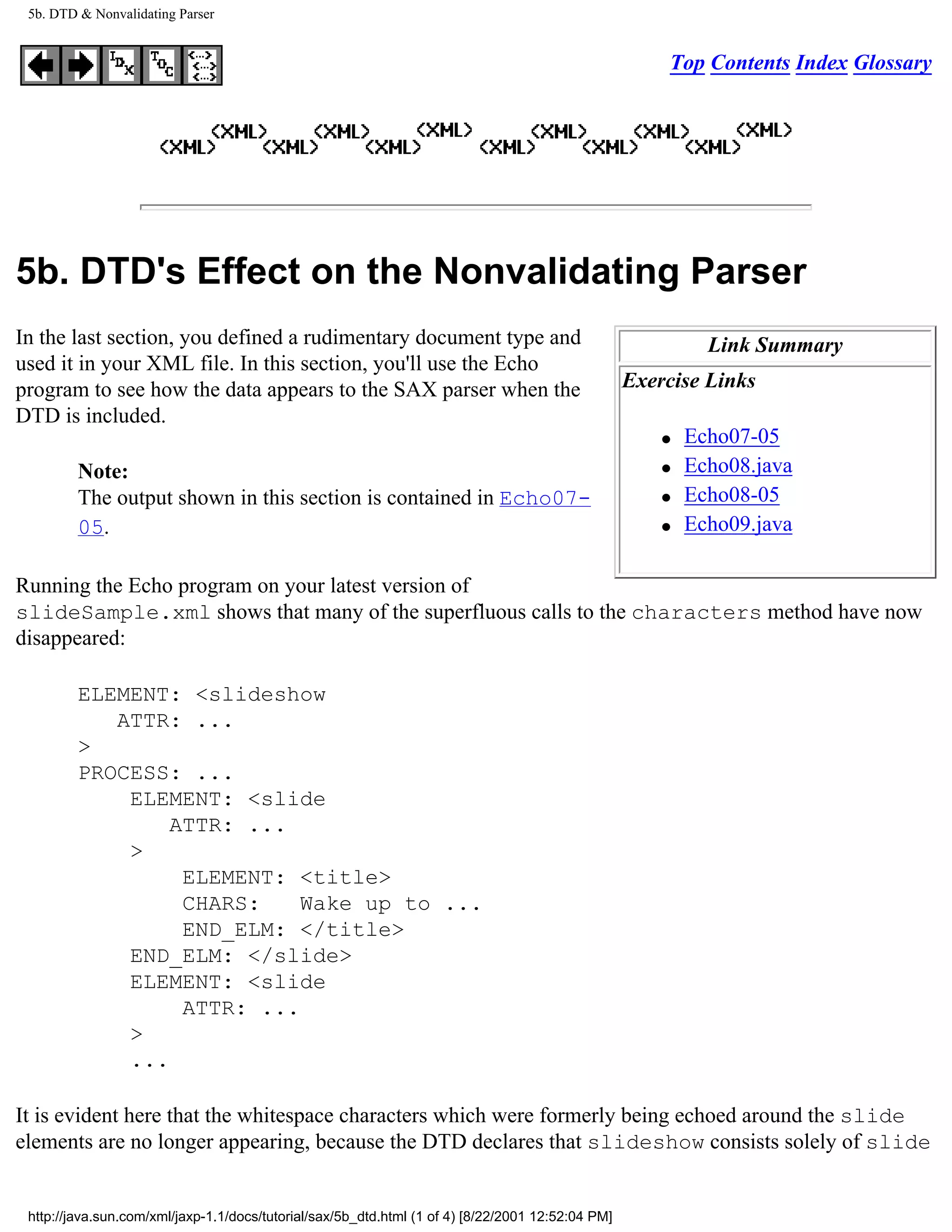 5b. DTD & Nonvalidating Parser


                                                                                                        Top Contents Index Glossary




5b. DTD's Effect on the Nonvalidating Parser
In the last section, you defined a rudimentary document type and                                             Link Summary
used it in your XML file. In this section, you'll use the Echo
program to see how the data appears to the SAX parser when the                                     Exercise Links
DTD is included.
                                                                                                       q   Echo07-05
         Note:                                                                                         q   Echo08.java
         The output shown in this section is contained in Echo07-                                      q   Echo08-05
         05.                                                                                           q   Echo09.java

Running the Echo program on your latest version of
slideSample.xml shows that many of the superfluous calls to the characters method have now
disappeared:

         ELEMENT: <slideshow
            ATTR: ...
         >
         PROCESS: ...
             ELEMENT: <slide
                 ATTR: ...
             >
                  ELEMENT: <title>
                  CHARS:    Wake up to ...
                  END_ELM: </title>
             END_ELM: </slide>
             ELEMENT: <slide
                  ATTR: ...
             >
             ...

It is evident here that the whitespace characters which were formerly being echoed around the slide
elements are no longer appearing, because the DTD declares that slideshow consists solely of slide


 http://java.sun.com/xml/jaxp-1.1/docs/tutorial/sax/5b_dtd.html (1 of 4) [8/22/2001 12:52:04 PM]
 