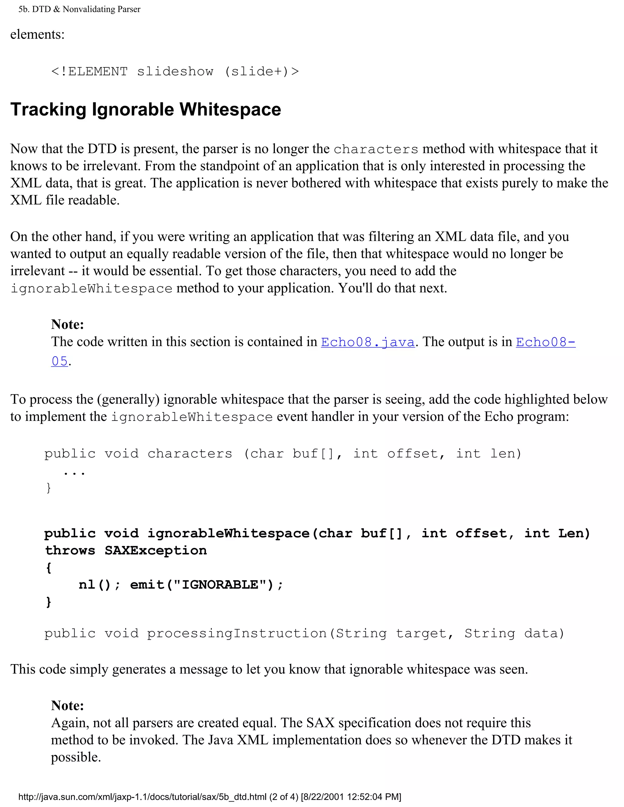 5b. DTD & Nonvalidating Parser

elements:

         <!ELEMENT slideshow (slide+)>

Tracking Ignorable Whitespace

Now that the DTD is present, the parser is no longer the characters method with whitespace that it
knows to be irrelevant. From the standpoint of an application that is only interested in processing the
XML data, that is great. The application is never bothered with whitespace that exists purely to make the
XML file readable.

On the other hand, if you were writing an application that was filtering an XML data file, and you
wanted to output an equally readable version of the file, then that whitespace would no longer be
irrelevant -- it would be essential. To get those characters, you need to add the
ignorableWhitespace method to your application. You'll do that next.

         Note:
         The code written in this section is contained in Echo08.java. The output is in Echo08-
         05.

To process the (generally) ignorable whitespace that the parser is seeing, add the code highlighted below
to implement the ignorableWhitespace event handler in your version of the Echo program:

       public void characters (char buf[], int offset, int len)
         ...
       }


       public void ignorableWhitespace(char buf[], int offset, int Len)
       throws SAXException
       {
           nl(); emit("IGNORABLE");
       }

       public void processingInstruction(String target, String data)

This code simply generates a message to let you know that ignorable whitespace was seen.

         Note:
         Again, not all parsers are created equal. The SAX specification does not require this
         method to be invoked. The Java XML implementation does so whenever the DTD makes it
         possible.

 http://java.sun.com/xml/jaxp-1.1/docs/tutorial/sax/5b_dtd.html (2 of 4) [8/22/2001 12:52:04 PM]
 