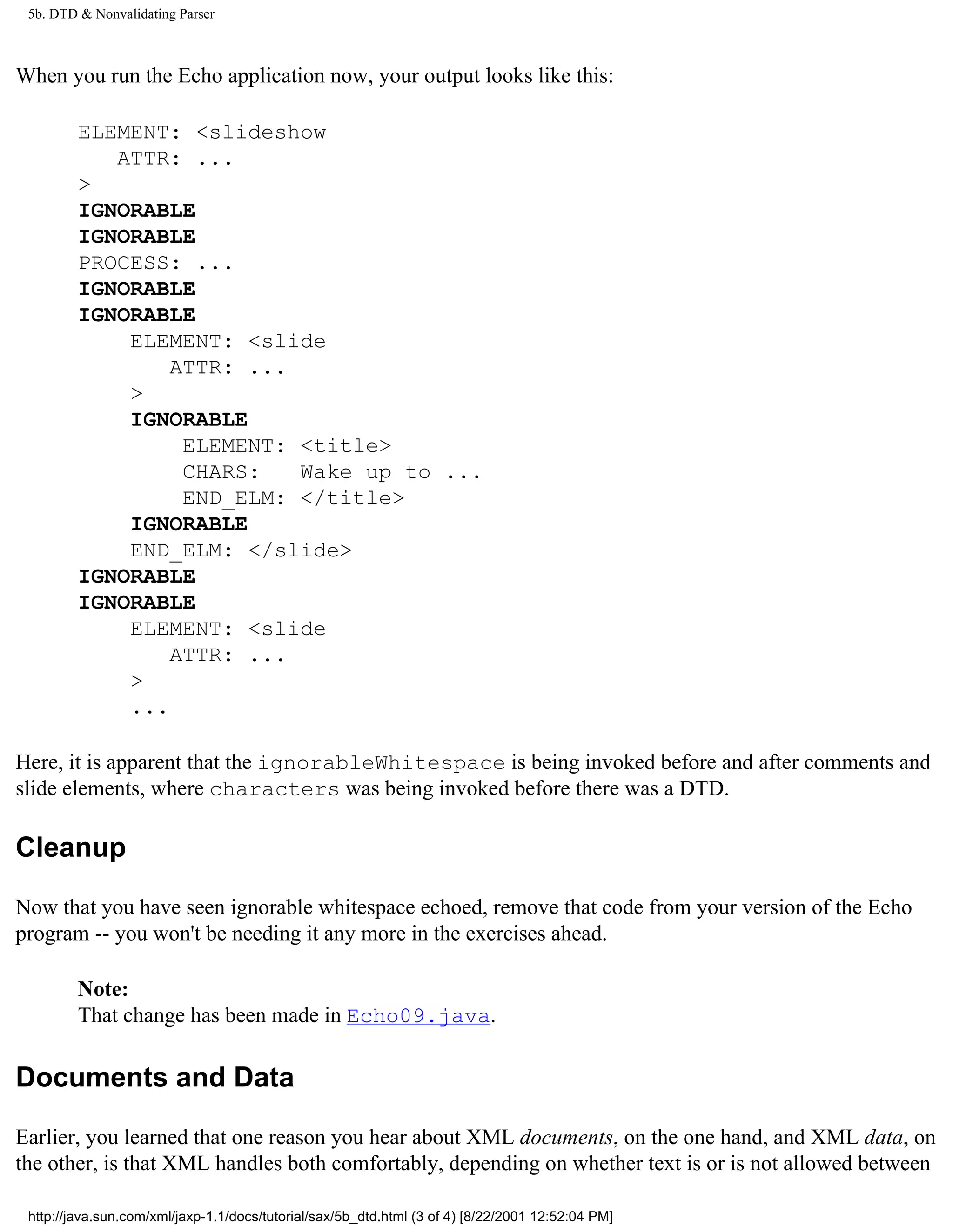 5b. DTD & Nonvalidating Parser



When you run the Echo application now, your output looks like this:

         ELEMENT: <slideshow
            ATTR: ...
         >
         IGNORABLE
         IGNORABLE
         PROCESS: ...
         IGNORABLE
         IGNORABLE
             ELEMENT: <slide
                 ATTR: ...
             >
             IGNORABLE
                  ELEMENT: <title>
                  CHARS:   Wake up to ...
                  END_ELM: </title>
             IGNORABLE
             END_ELM: </slide>
         IGNORABLE
         IGNORABLE
             ELEMENT: <slide
                 ATTR: ...
             >
             ...

Here, it is apparent that the ignorableWhitespace is being invoked before and after comments and
slide elements, where characters was being invoked before there was a DTD.

Cleanup

Now that you have seen ignorable whitespace echoed, remove that code from your version of the Echo
program -- you won't be needing it any more in the exercises ahead.

         Note:
         That change has been made in Echo09.java.

Documents and Data

Earlier, you learned that one reason you hear about XML documents, on the one hand, and XML data, on
the other, is that XML handles both comfortably, depending on whether text is or is not allowed between

 http://java.sun.com/xml/jaxp-1.1/docs/tutorial/sax/5b_dtd.html (3 of 4) [8/22/2001 12:52:04 PM]
 