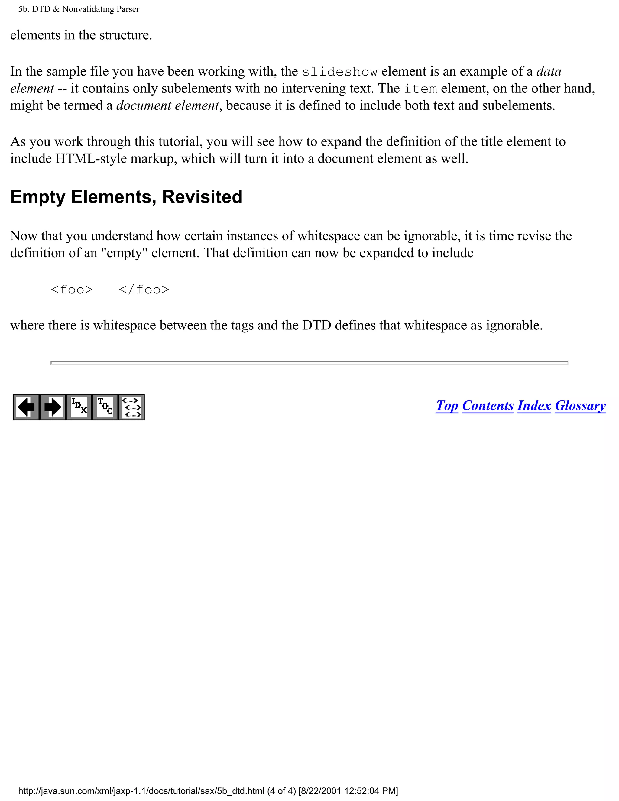 5b. DTD & Nonvalidating Parser


elements in the structure.

In the sample file you have been working with, the slideshow element is an example of a data
element -- it contains only subelements with no intervening text. The item element, on the other hand,
might be termed a document element, because it is defined to include both text and subelements.

As you work through this tutorial, you will see how to expand the definition of the title element to
include HTML-style markup, which will turn it into a document element as well.

Empty Elements, Revisited

Now that you understand how certain instances of whitespace can be ignorable, it is time revise the
definition of an "empty" element. That definition can now be expanded to include

         <foo>            </foo>

where there is whitespace between the tags and the DTD defines that whitespace as ignorable.




                                                                                                   Top Contents Index Glossary




 http://java.sun.com/xml/jaxp-1.1/docs/tutorial/sax/5b_dtd.html (4 of 4) [8/22/2001 12:52:04 PM]
 