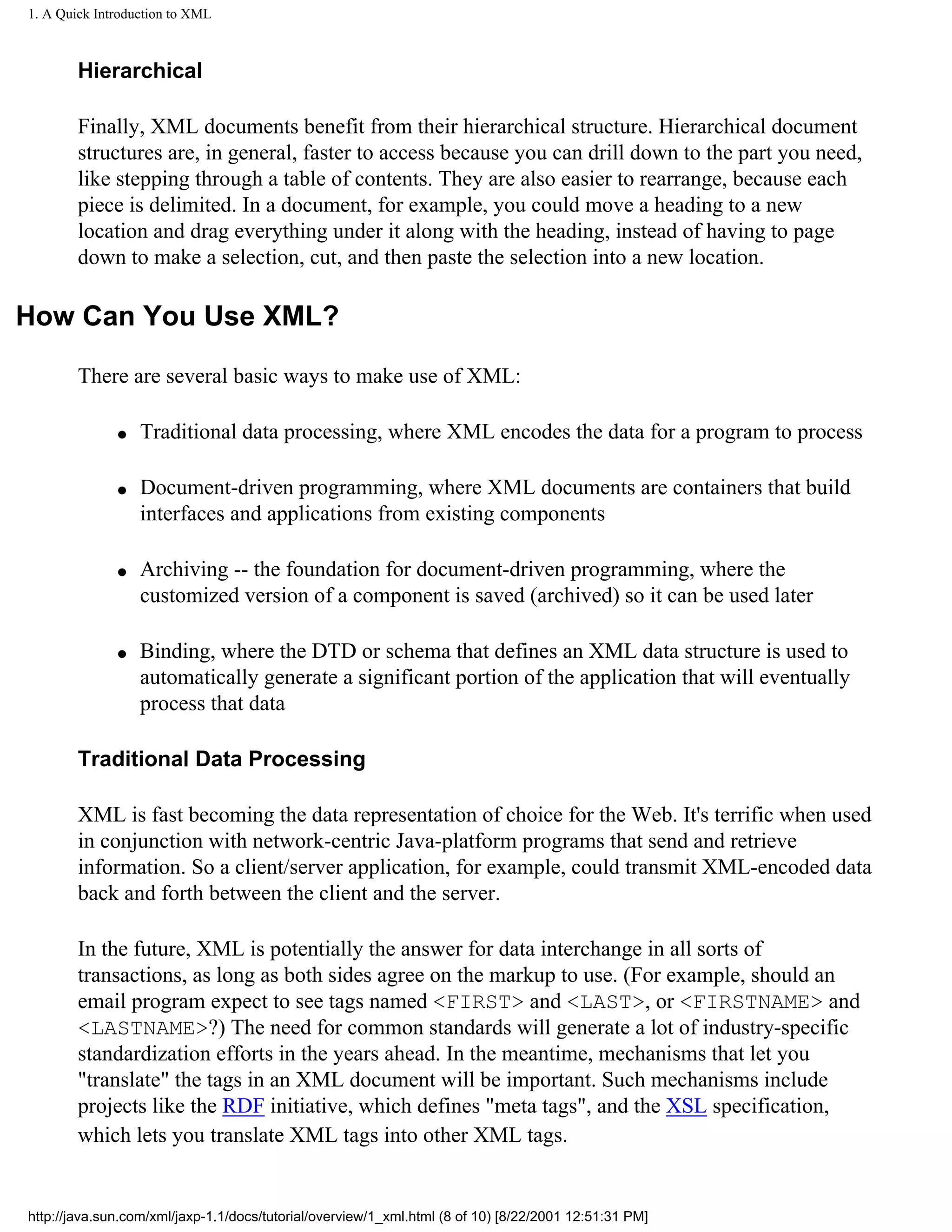 1. A Quick Introduction to XML



        Hierarchical

        Finally, XML documents benefit from their hierarchical structure. Hierarchical document
        structures are, in general, faster to access because you can drill down to the part you need,
        like stepping through a table of contents. They are also easier to rearrange, because each
        piece is delimited. In a document, for example, you could move a heading to a new
        location and drag everything under it along with the heading, instead of having to page
        down to make a selection, cut, and then paste the selection into a new location.

How Can You Use XML?

        There are several basic ways to make use of XML:

              q   Traditional data processing, where XML encodes the data for a program to process

              q   Document-driven programming, where XML documents are containers that build
                  interfaces and applications from existing components

              q   Archiving -- the foundation for document-driven programming, where the
                  customized version of a component is saved (archived) so it can be used later

              q   Binding, where the DTD or schema that defines an XML data structure is used to
                  automatically generate a significant portion of the application that will eventually
                  process that data

        Traditional Data Processing

        XML is fast becoming the data representation of choice for the Web. It's terrific when used
        in conjunction with network-centric Java-platform programs that send and retrieve
        information. So a client/server application, for example, could transmit XML-encoded data
        back and forth between the client and the server.

        In the future, XML is potentially the answer for data interchange in all sorts of
        transactions, as long as both sides agree on the markup to use. (For example, should an
        email program expect to see tags named <FIRST> and <LAST>, or <FIRSTNAME> and
        <LASTNAME>?) The need for common standards will generate a lot of industry-specific
        standardization efforts in the years ahead. In the meantime, mechanisms that let you
        "translate" the tags in an XML document will be important. Such mechanisms include
        projects like the RDF initiative, which defines "meta tags", and the XSL specification,
        which lets you translate XML tags into other XML tags.


http://java.sun.com/xml/jaxp-1.1/docs/tutorial/overview/1_xml.html (8 of 10) [8/22/2001 12:51:31 PM]
 