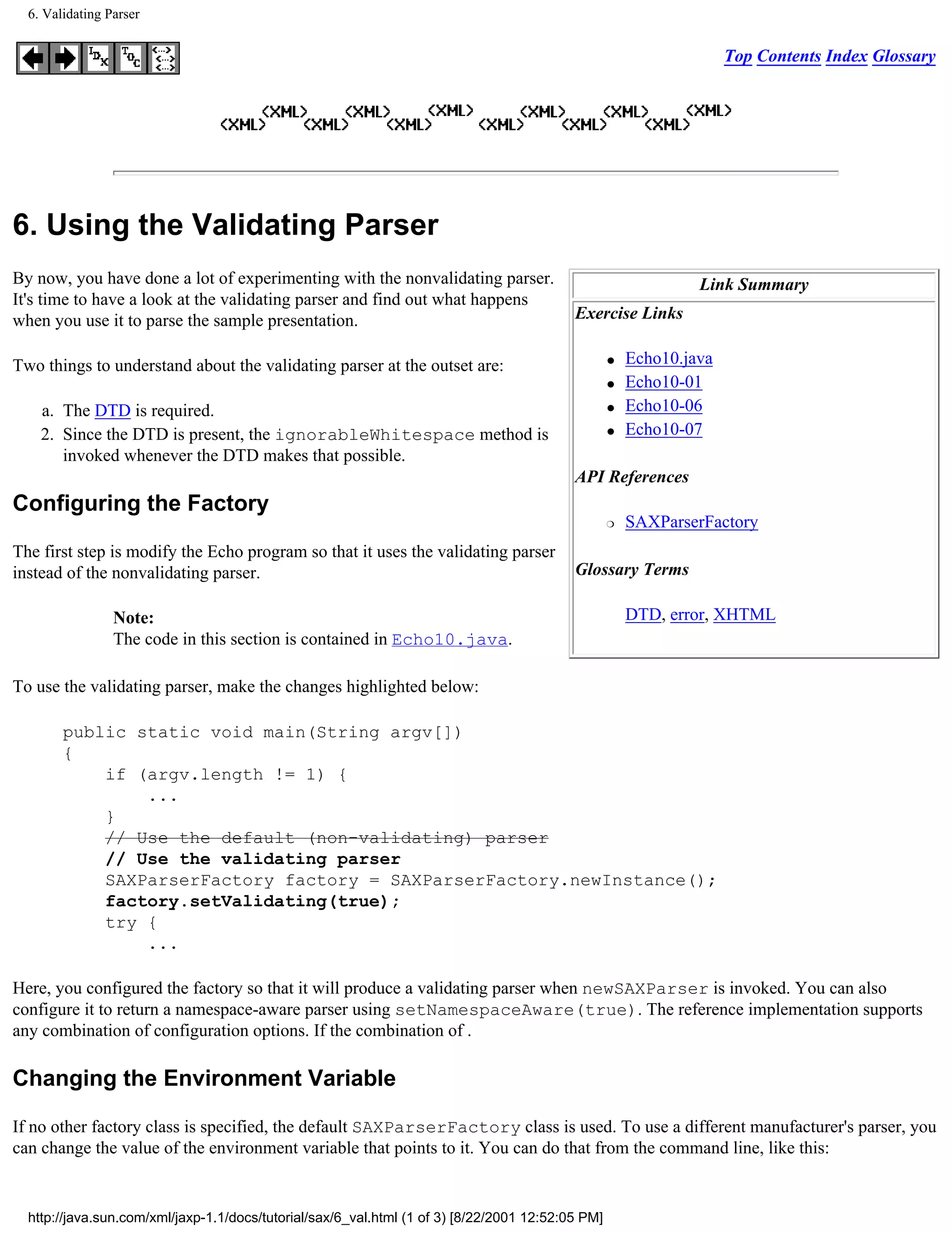 6. Validating Parser


                                                                                                                     Top Contents Index Glossary




6. Using the Validating Parser
By now, you have done a lot of experimenting with the nonvalidating parser.                                     Link Summary
It's time to have a look at the validating parser and find out what happens
when you use it to parse the sample presentation.                                          Exercise Links

Two things to understand about the validating parser at the outset are:                            q   Echo10.java
                                                                                                   q   Echo10-01
    a. The DTD is required.                                                                        q   Echo10-06
    2. Since the DTD is present, the ignorableWhitespace method is                                 q   Echo10-07
       invoked whenever the DTD makes that possible.
                                                                                           API References
Configuring the Factory
                                                                                                   r   SAXParserFactory
The first step is modify the Echo program so that it uses the validating parser
instead of the nonvalidating parser.                                                       Glossary Terms

                 Note:                                                                                 DTD, error, XHTML
                 The code in this section is contained in Echo10.java.

To use the validating parser, make the changes highlighted below:

        public static void main(String argv[])
        {
            if (argv.length != 1) {
                ...
            }
            // Use the default (non-validating) parser
            // Use the validating parser
            SAXParserFactory factory = SAXParserFactory.newInstance();
            factory.setValidating(true);
            try {
                ...

Here, you configured the factory so that it will produce a validating parser when newSAXParser is invoked. You can also
configure it to return a namespace-aware parser using setNamespaceAware(true). The reference implementation supports
any combination of configuration options. If the combination of .

Changing the Environment Variable

If no other factory class is specified, the default SAXParserFactory class is used. To use a different manufacturer's parser, you
can change the value of the environment variable that points to it. You can do that from the command line, like this:


  http://java.sun.com/xml/jaxp-1.1/docs/tutorial/sax/6_val.html (1 of 3) [8/22/2001 12:52:05 PM]
 
