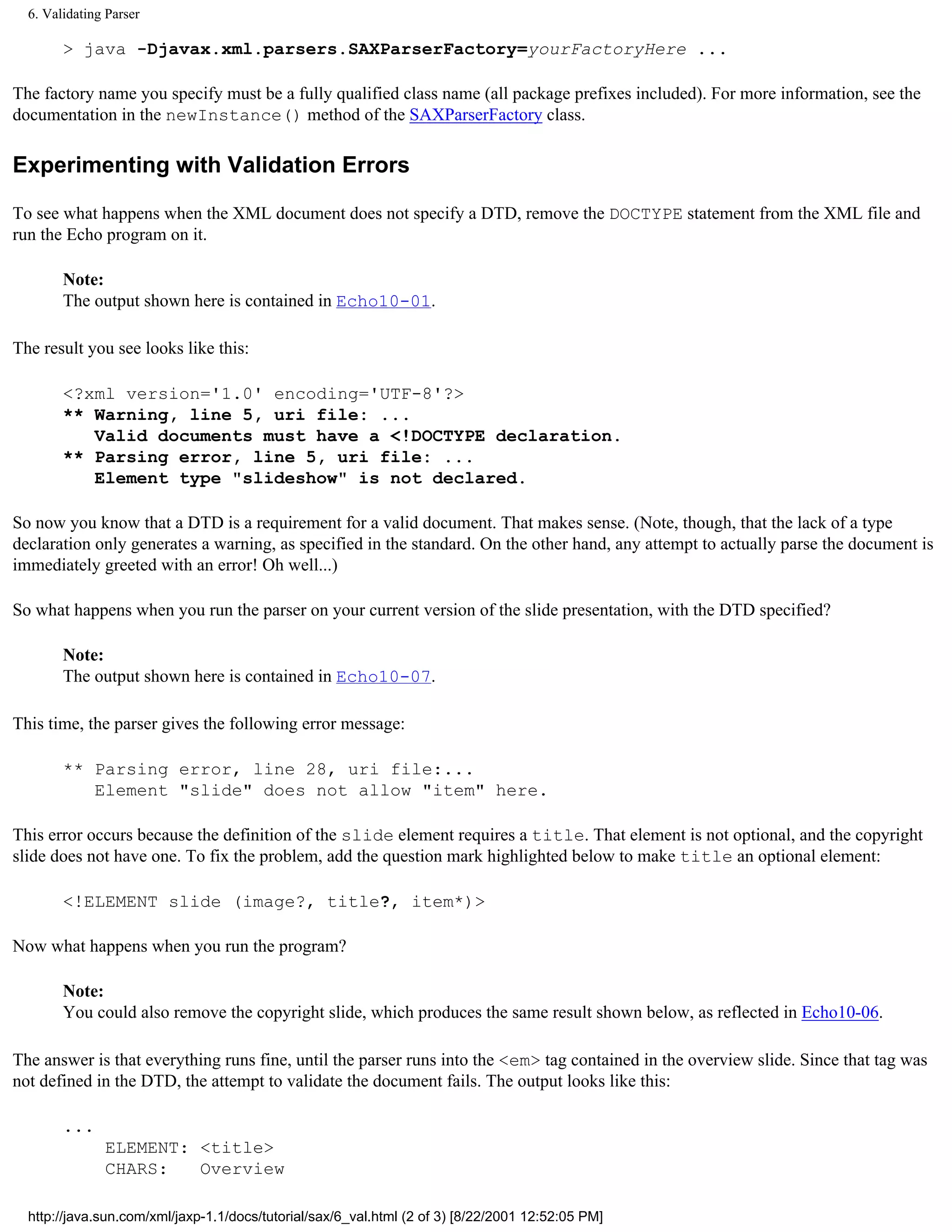 6. Validating Parser

        > java -Djavax.xml.parsers.SAXParserFactory=yourFactoryHere ...

The factory name you specify must be a fully qualified class name (all package prefixes included). For more information, see the
documentation in the newInstance() method of the SAXParserFactory class.

Experimenting with Validation Errors

To see what happens when the XML document does not specify a DTD, remove the DOCTYPE statement from the XML file and
run the Echo program on it.

        Note:
        The output shown here is contained in Echo10-01.

The result you see looks like this:

        <?xml version='1.0' encoding='UTF-8'?>
        ** Warning, line 5, uri file: ...
           Valid documents must have a <!DOCTYPE declaration.
        ** Parsing error, line 5, uri file: ...
           Element type "slideshow" is not declared.

So now you know that a DTD is a requirement for a valid document. That makes sense. (Note, though, that the lack of a type
declaration only generates a warning, as specified in the standard. On the other hand, any attempt to actually parse the document is
immediately greeted with an error! Oh well...)

So what happens when you run the parser on your current version of the slide presentation, with the DTD specified?

        Note:
        The output shown here is contained in Echo10-07.

This time, the parser gives the following error message:

        ** Parsing error, line 28, uri file:...
           Element "slide" does not allow "item" here.

This error occurs because the definition of the slide element requires a title. That element is not optional, and the copyright
slide does not have one. To fix the problem, add the question mark highlighted below to make title an optional element:

        <!ELEMENT slide (image?, title?, item*)>

Now what happens when you run the program?

        Note:
        You could also remove the copyright slide, which produces the same result shown below, as reflected in Echo10-06.

The answer is that everything runs fine, until the parser runs into the <em> tag contained in the overview slide. Since that tag was
not defined in the DTD, the attempt to validate the document fails. The output looks like this:

        ...
               ELEMENT: <title>
               CHARS:   Overview

  http://java.sun.com/xml/jaxp-1.1/docs/tutorial/sax/6_val.html (2 of 3) [8/22/2001 12:52:05 PM]
 