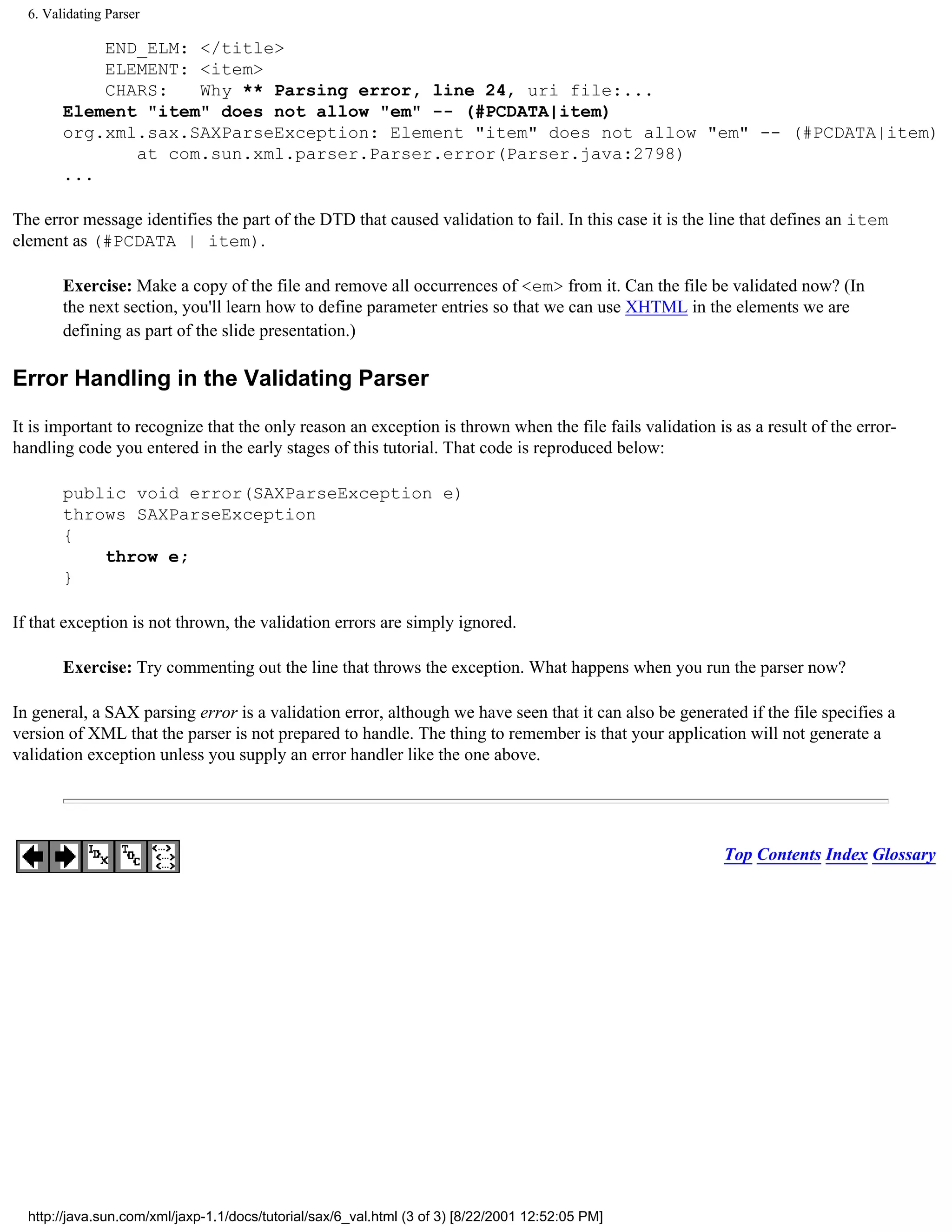 6. Validating Parser

            END_ELM: </title>
            ELEMENT: <item>
            CHARS:   Why ** Parsing error, line 24, uri file:...
        Element "item" does not allow "em" -- (#PCDATA|item)
        org.xml.sax.SAXParseException: Element "item" does not allow "em" -- (#PCDATA|item)
               at com.sun.xml.parser.Parser.error(Parser.java:2798)
        ...

The error message identifies the part of the DTD that caused validation to fail. In this case it is the line that defines an item
element as (#PCDATA | item).

        Exercise: Make a copy of the file and remove all occurrences of <em> from it. Can the file be validated now? (In
        the next section, you'll learn how to define parameter entries so that we can use XHTML in the elements we are
        defining as part of the slide presentation.)

Error Handling in the Validating Parser

It is important to recognize that the only reason an exception is thrown when the file fails validation is as a result of the error-
handling code you entered in the early stages of this tutorial. That code is reproduced below:

        public void error(SAXParseException e)
        throws SAXParseException
        {
            throw e;
        }

If that exception is not thrown, the validation errors are simply ignored.

        Exercise: Try commenting out the line that throws the exception. What happens when you run the parser now?

In general, a SAX parsing error is a validation error, although we have seen that it can also be generated if the file specifies a
version of XML that the parser is not prepared to handle. The thing to remember is that your application will not generate a
validation exception unless you supply an error handler like the one above.




                                                                                                          Top Contents Index Glossary




  http://java.sun.com/xml/jaxp-1.1/docs/tutorial/sax/6_val.html (3 of 3) [8/22/2001 12:52:05 PM]
 