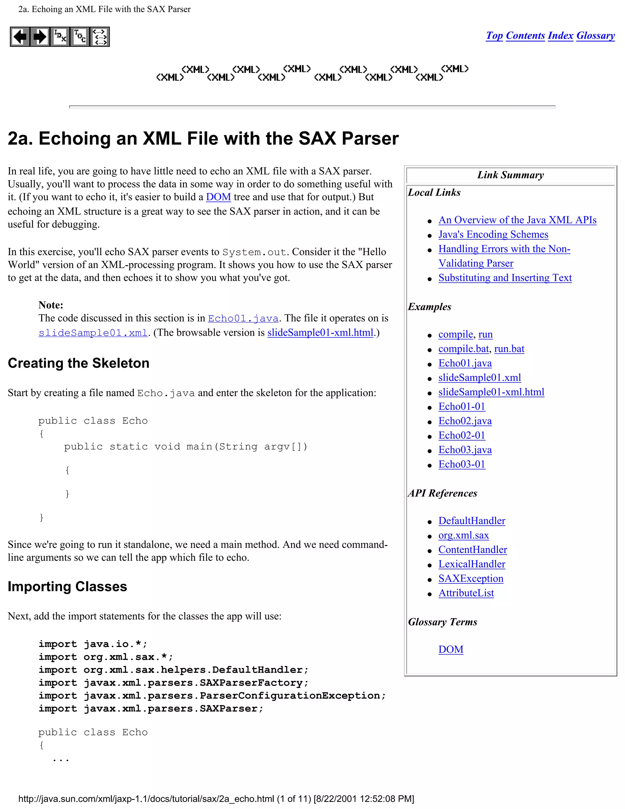 2a. Echoing an XML File with the SAX Parser

                                                                                                                   Top Contents Index Glossary




2a. Echoing an XML File with the SAX Parser
In real life, you are going to have little need to echo an XML file with a SAX parser.                            Link Summary
Usually, you'll want to process the data in some way in order to do something useful with
it. (If you want to echo it, it's easier to build a DOM tree and use that for output.) But       Local Links
echoing an XML structure is a great way to see the SAX parser in action, and it can be
useful for debugging.                                                                                 q   An Overview of the Java XML APIs
                                                                                                      q   Java's Encoding Schemes
In this exercise, you'll echo SAX parser events to System.out. Consider it the "Hello                 q   Handling Errors with the Non-
World" version of an XML-processing program. It shows you how to use the SAX parser                       Validating Parser
to get at the data, and then echoes it to show you what you've got.                                   q   Substituting and Inserting Text

       Note:                                                                                     Examples
       The code discussed in this section is in Echo01.java. The file it operates on is
       slideSample01.xml. (The browsable version is slideSample01-xml.html.)                          q   compile, run
                                                                                                      q   compile.bat, run.bat
Creating the Skeleton                                                                                 q   Echo01.java
                                                                                                      q   slideSample01.xml
Start by creating a file named Echo.java and enter the skeleton for the application:                  q   slideSample01-xml.html
                                                                                                      q   Echo01-01
       public class Echo                                                                              q   Echo02.java
       {                                                                                              q   Echo02-01
           public static void main(String argv[])                                                     q   Echo03.java
                                                                                                      q   Echo03-01
             {

             }                                                                                   API References

       }                                                                                              q   DefaultHandler
                                                                                                      q   org.xml.sax
Since we're going to run it standalone, we need a main method. And we need command-                   q   ContentHandler
line arguments so we can tell the app which file to echo.
                                                                                                      q   LexicalHandler
                                                                                                      q   SAXException
Importing Classes                                                                                     q   AttributeList

Next, add the import statements for the classes the app will use:
                                                                                                 Glossary Terms

       import     java.io.*;
                                                                                                          DOM
       import     org.xml.sax.*;
       import     org.xml.sax.helpers.DefaultHandler;
       import     javax.xml.parsers.SAXParserFactory;
       import     javax.xml.parsers.ParserConfigurationException;
       import     javax.xml.parsers.SAXParser;

       public class Echo
       {
         ...


  http://java.sun.com/xml/jaxp-1.1/docs/tutorial/sax/2a_echo.html (1 of 11) [8/22/2001 12:52:08 PM]
 