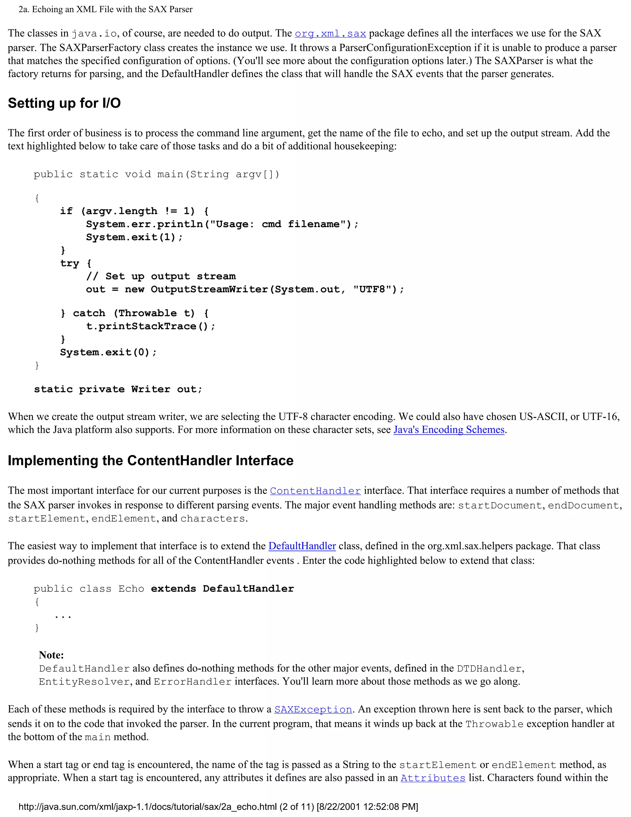 2a. Echoing an XML File with the SAX Parser

The classes in java.io, of course, are needed to do output. The org.xml.sax package defines all the interfaces we use for the SAX
parser. The SAXParserFactory class creates the instance we use. It throws a ParserConfigurationException if it is unable to produce a parser
that matches the specified configuration of options. (You'll see more about the configuration options later.) The SAXParser is what the
factory returns for parsing, and the DefaultHandler defines the class that will handle the SAX events that the parser generates.

Setting up for I/O

The first order of business is to process the command line argument, get the name of the file to echo, and set up the output stream. Add the
text highlighted below to take care of those tasks and do a bit of additional housekeeping:

      public static void main(String argv[])

      {
            if (argv.length != 1) {
                System.err.println("Usage: cmd filename");
                System.exit(1);
            }
            try {
                // Set up output stream
                out = new OutputStreamWriter(System.out, "UTF8");

            } catch (Throwable t) {
                t.printStackTrace();
            }
            System.exit(0);
      }

      static private Writer out;

When we create the output stream writer, we are selecting the UTF-8 character encoding. We could also have chosen US-ASCII, or UTF-16,
which the Java platform also supports. For more information on these character sets, see Java's Encoding Schemes.

Implementing the ContentHandler Interface

The most important interface for our current purposes is the ContentHandler interface. That interface requires a number of methods that
the SAX parser invokes in response to different parsing events. The major event handling methods are: startDocument, endDocument,
startElement, endElement, and characters.

The easiest way to implement that interface is to extend the DefaultHandler class, defined in the org.xml.sax.helpers package. That class
provides do-nothing methods for all of the ContentHandler events . Enter the code highlighted below to extend that class:

      public class Echo extends DefaultHandler
      {
         ...
      }

       Note:
       DefaultHandler also defines do-nothing methods for the other major events, defined in the DTDHandler,
       EntityResolver, and ErrorHandler interfaces. You'll learn more about those methods as we go along.

Each of these methods is required by the interface to throw a SAXException. An exception thrown here is sent back to the parser, which
sends it on to the code that invoked the parser. In the current program, that means it winds up back at the Throwable exception handler at
the bottom of the main method.

When a start tag or end tag is encountered, the name of the tag is passed as a String to the startElement or endElement method, as
appropriate. When a start tag is encountered, any attributes it defines are also passed in an Attributes list. Characters found within the

  http://java.sun.com/xml/jaxp-1.1/docs/tutorial/sax/2a_echo.html (2 of 11) [8/22/2001 12:52:08 PM]
 