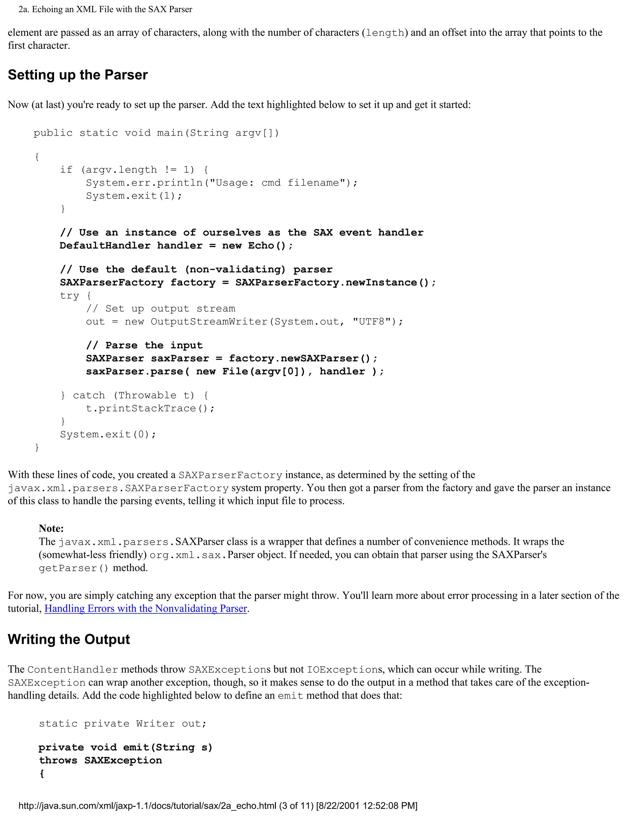 2a. Echoing an XML File with the SAX Parser

element are passed as an array of characters, along with the number of characters (length) and an offset into the array that points to the
first character.

Setting up the Parser

Now (at last) you're ready to set up the parser. Add the text highlighted below to set it up and get it started:

      public static void main(String argv[])

      {
            if (argv.length != 1) {
                System.err.println("Usage: cmd filename");
                System.exit(1);
            }

            // Use an instance of ourselves as the SAX event handler
            DefaultHandler handler = new Echo();

            // Use the default (non-validating) parser
            SAXParserFactory factory = SAXParserFactory.newInstance();
            try {
                // Set up output stream
                out = new OutputStreamWriter(System.out, "UTF8");

                  // Parse the input
                  SAXParser saxParser = factory.newSAXParser();
                  saxParser.parse( new File(argv[0]), handler );

            } catch (Throwable t) {
                t.printStackTrace();
            }
            System.exit(0);
      }

With these lines of code, you created a SAXParserFactory instance, as determined by the setting of the
javax.xml.parsers.SAXParserFactory system property. You then got a parser from the factory and gave the parser an instance
of this class to handle the parsing events, telling it which input file to process.

       Note:
       The javax.xml.parsers.SAXParser class is a wrapper that defines a number of convenience methods. It wraps the
       (somewhat-less friendly) org.xml.sax.Parser object. If needed, you can obtain that parser using the SAXParser's
       getParser() method.

For now, you are simply catching any exception that the parser might throw. You'll learn more about error processing in a later section of the
tutorial, Handling Errors with the Nonvalidating Parser.

Writing the Output

The ContentHandler methods throw SAXExceptions but not IOExceptions, which can occur while writing. The
SAXException can wrap another exception, though, so it makes sense to do the output in a method that takes care of the exception-
handling details. Add the code highlighted below to define an emit method that does that:

       static private Writer out;

       private void emit(String s)
       throws SAXException
       {

  http://java.sun.com/xml/jaxp-1.1/docs/tutorial/sax/2a_echo.html (3 of 11) [8/22/2001 12:52:08 PM]
 