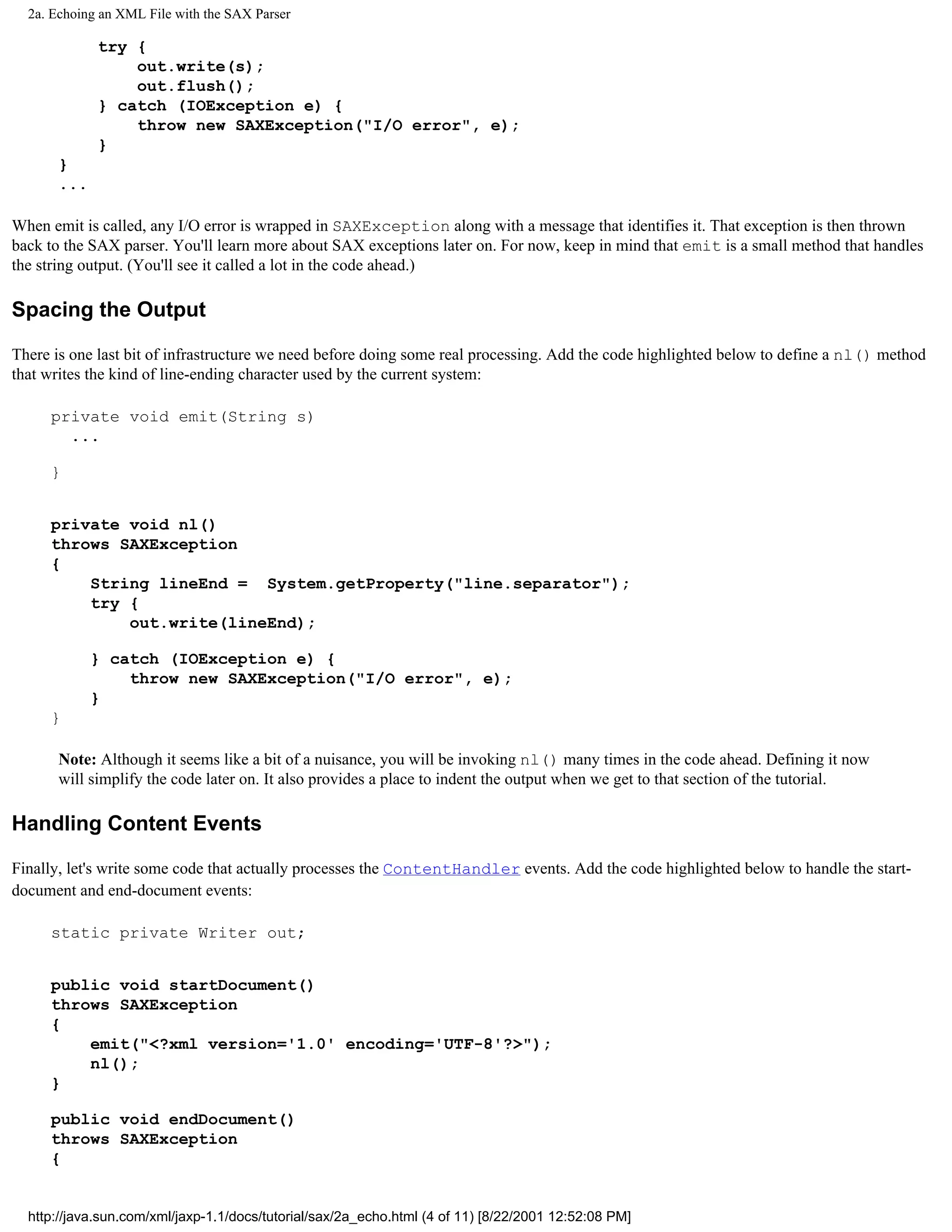 2a. Echoing an XML File with the SAX Parser

             try {
                 out.write(s);
                 out.flush();
             } catch (IOException e) {
                 throw new SAXException("I/O error", e);
             }
       }
       ...

When emit is called, any I/O error is wrapped in SAXException along with a message that identifies it. That exception is then thrown
back to the SAX parser. You'll learn more about SAX exceptions later on. For now, keep in mind that emit is a small method that handles
the string output. (You'll see it called a lot in the code ahead.)

Spacing the Output

There is one last bit of infrastructure we need before doing some real processing. Add the code highlighted below to define a nl() method
that writes the kind of line-ending character used by the current system:

     private void emit(String s)
       ...

     }


     private void nl()
     throws SAXException
     {
         String lineEnd = System.getProperty("line.separator");
         try {
             out.write(lineEnd);

             } catch (IOException e) {
                 throw new SAXException("I/O error", e);
             }
     }

       Note: Although it seems like a bit of a nuisance, you will be invoking nl() many times in the code ahead. Defining it now
       will simplify the code later on. It also provides a place to indent the output when we get to that section of the tutorial.

Handling Content Events

Finally, let's write some code that actually processes the ContentHandler events. Add the code highlighted below to handle the start-
document and end-document events:

     static private Writer out;


     public void startDocument()
     throws SAXException
     {
         emit("<?xml version='1.0' encoding='UTF-8'?>");
         nl();
     }

     public void endDocument()
     throws SAXException
     {


  http://java.sun.com/xml/jaxp-1.1/docs/tutorial/sax/2a_echo.html (4 of 11) [8/22/2001 12:52:08 PM]
 