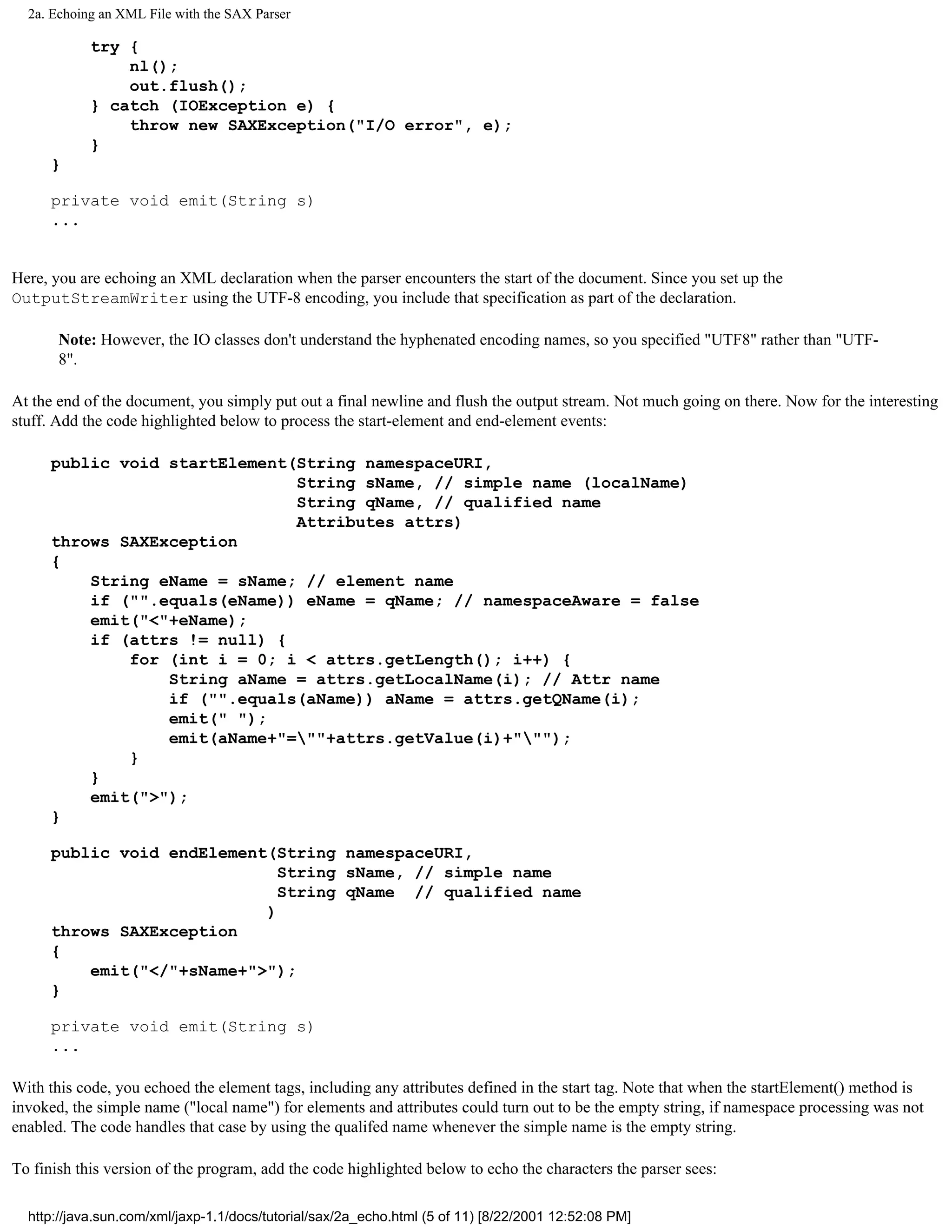 2a. Echoing an XML File with the SAX Parser

            try {
                nl();
                out.flush();
            } catch (IOException e) {
                throw new SAXException("I/O error", e);
            }
      }

      private void emit(String s)
      ...


Here, you are echoing an XML declaration when the parser encounters the start of the document. Since you set up the
OutputStreamWriter using the UTF-8 encoding, you include that specification as part of the declaration.

       Note: However, the IO classes don't understand the hyphenated encoding names, so you specified "UTF8" rather than "UTF-
       8".

At the end of the document, you simply put out a final newline and flush the output stream. Not much going on there. Now for the interesting
stuff. Add the code highlighted below to process the start-element and end-element events:

      public void startElement(String namespaceURI,
                               String sName, // simple name (localName)
                               String qName, // qualified name
                               Attributes attrs)
      throws SAXException
      {
          String eName = sName; // element name
          if ("".equals(eName)) eName = qName; // namespaceAware = false
          emit("<"+eName);
          if (attrs != null) {
              for (int i = 0; i < attrs.getLength(); i++) {
                  String aName = attrs.getLocalName(i); // Attr name
                  if ("".equals(aName)) aName = attrs.getQName(i);
                  emit(" ");
                  emit(aName+"=""+attrs.getValue(i)+""");
              }
          }
          emit(">");
      }

      public void endElement(String namespaceURI,
                              String sName, // simple name
                              String qName // qualified name
                            )
      throws SAXException
      {
          emit("</"+sName+">");
      }

      private void emit(String s)
      ...

With this code, you echoed the element tags, including any attributes defined in the start tag. Note that when the startElement() method is
invoked, the simple name ("local name") for elements and attributes could turn out to be the empty string, if namespace processing was not
enabled. The code handles that case by using the qualifed name whenever the simple name is the empty string.

To finish this version of the program, add the code highlighted below to echo the characters the parser sees:

  http://java.sun.com/xml/jaxp-1.1/docs/tutorial/sax/2a_echo.html (5 of 11) [8/22/2001 12:52:08 PM]
 