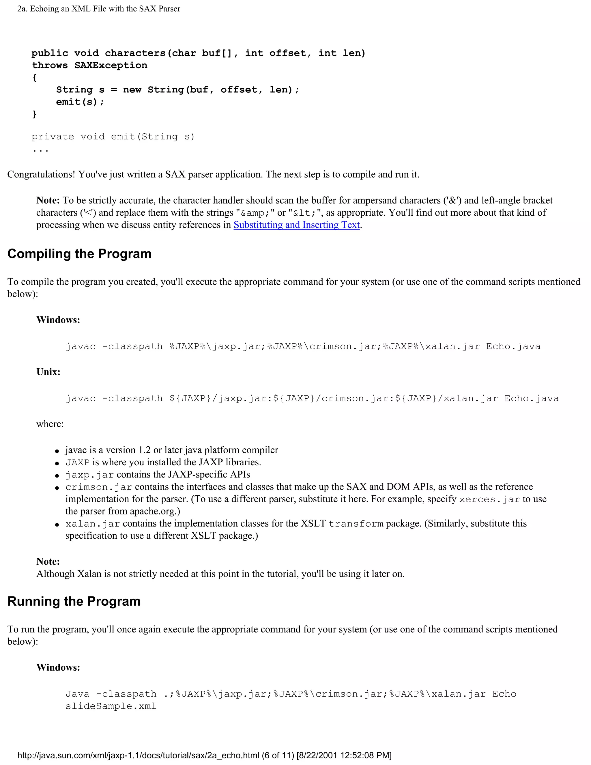 2a. Echoing an XML File with the SAX Parser




      public void characters(char buf[], int offset, int len)
      throws SAXException
      {
          String s = new String(buf, offset, len);
          emit(s);
      }

      private void emit(String s)
      ...

Congratulations! You've just written a SAX parser application. The next step is to compile and run it.

       Note: To be strictly accurate, the character handler should scan the buffer for ampersand characters ('&') and left-angle bracket
       characters ('<') and replace them with the strings "&amp;" or "&lt;", as appropriate. You'll find out more about that kind of
       processing when we discuss entity references in Substituting and Inserting Text.

Compiling the Program

To compile the program you created, you'll execute the appropriate command for your system (or use one of the command scripts mentioned
below):

       Windows:

                javac -classpath %JAXP%jaxp.jar;%JAXP%crimson.jar;%JAXP%xalan.jar Echo.java

       Unix:

                javac -classpath ${JAXP}/jaxp.jar:${JAXP}/crimson.jar:${JAXP}/xalan.jar Echo.java

       where:

           q    javac is a version 1.2 or later java platform compiler
           q    JAXP is where you installed the JAXP libraries.
           q    jaxp.jar contains the JAXP-specific APIs
           q    crimson.jar contains the interfaces and classes that make up the SAX and DOM APIs, as well as the reference
                implementation for the parser. (To use a different parser, substitute it here. For example, specify xerces.jar to use
                the parser from apache.org.)
           q    xalan.jar contains the implementation classes for the XSLT transform package. (Similarly, substitute this
                specification to use a different XSLT package.)

       Note:
       Although Xalan is not strictly needed at this point in the tutorial, you'll be using it later on.

Running the Program

To run the program, you'll once again execute the appropriate command for your system (or use one of the command scripts mentioned
below):

       Windows:

                Java -classpath .;%JAXP%jaxp.jar;%JAXP%crimson.jar;%JAXP%xalan.jar Echo
                slideSample.xml



  http://java.sun.com/xml/jaxp-1.1/docs/tutorial/sax/2a_echo.html (6 of 11) [8/22/2001 12:52:08 PM]
 
