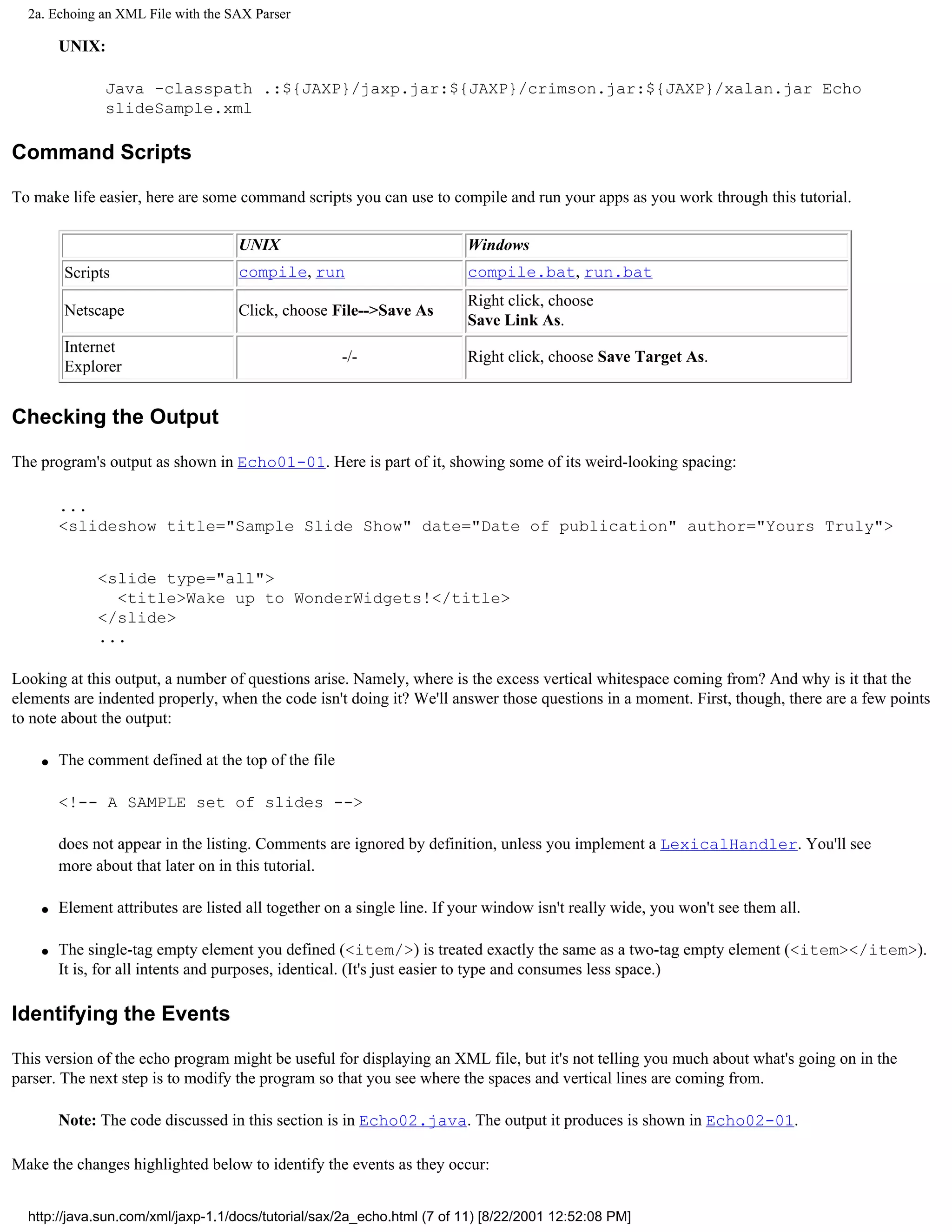 2a. Echoing an XML File with the SAX Parser

        UNIX:

               Java -classpath .:${JAXP}/jaxp.jar:${JAXP}/crimson.jar:${JAXP}/xalan.jar Echo
               slideSample.xml

Command Scripts

To make life easier, here are some command scripts you can use to compile and run your apps as you work through this tutorial.

                                    UNIX                                 Windows
        Scripts                     compile, run                         compile.bat, run.bat
                                                                         Right click, choose
        Netscape                    Click, choose File-->Save As
                                                                         Save Link As.
        Internet
                                                     -/-                 Right click, choose Save Target As.
        Explorer


Checking the Output

The program's output as shown in Echo01-01. Here is part of it, showing some of its weird-looking spacing:

        ...
        <slideshow title="Sample Slide Show" date="Date of publication" author="Yours Truly">


              <slide type="all">
                <title>Wake up to WonderWidgets!</title>
              </slide>
              ...

Looking at this output, a number of questions arise. Namely, where is the excess vertical whitespace coming from? And why is it that the
elements are indented properly, when the code isn't doing it? We'll answer those questions in a moment. First, though, there are a few points
to note about the output:

    q   The comment defined at the top of the file

        <!-- A SAMPLE set of slides -->

        does not appear in the listing. Comments are ignored by definition, unless you implement a LexicalHandler. You'll see
        more about that later on in this tutorial.

    q   Element attributes are listed all together on a single line. If your window isn't really wide, you won't see them all.

    q   The single-tag empty element you defined (<item/>) is treated exactly the same as a two-tag empty element (<item></item>).
        It is, for all intents and purposes, identical. (It's just easier to type and consumes less space.)

Identifying the Events

This version of the echo program might be useful for displaying an XML file, but it's not telling you much about what's going on in the
parser. The next step is to modify the program so that you see where the spaces and vertical lines are coming from.

        Note: The code discussed in this section is in Echo02.java. The output it produces is shown in Echo02-01.

Make the changes highlighted below to identify the events as they occur:


  http://java.sun.com/xml/jaxp-1.1/docs/tutorial/sax/2a_echo.html (7 of 11) [8/22/2001 12:52:08 PM]
 