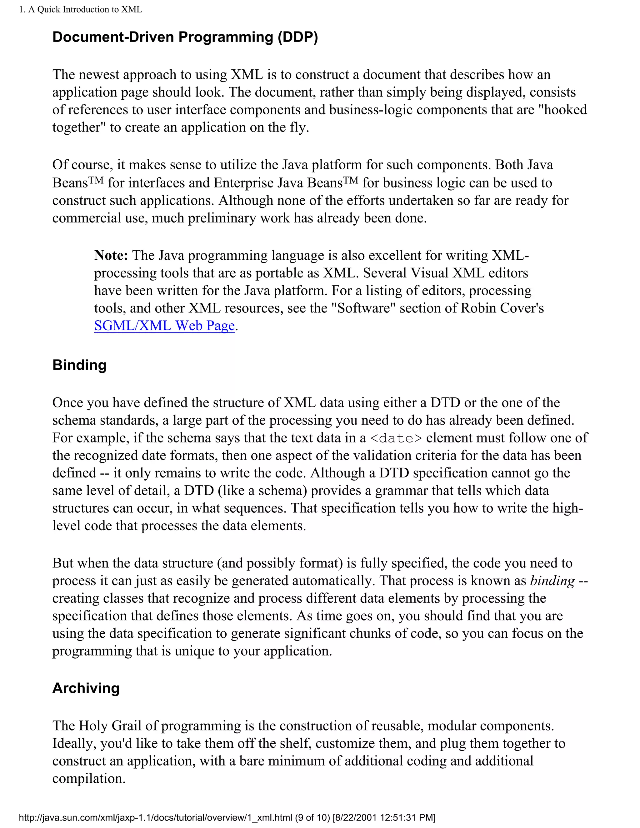 1. A Quick Introduction to XML


        Document-Driven Programming (DDP)

        The newest approach to using XML is to construct a document that describes how an
        application page should look. The document, rather than simply being displayed, consists
        of references to user interface components and business-logic components that are "hooked
        together" to create an application on the fly.

        Of course, it makes sense to utilize the Java platform for such components. Both Java
        BeansTM for interfaces and Enterprise Java BeansTM for business logic can be used to
        construct such applications. Although none of the efforts undertaken so far are ready for
        commercial use, much preliminary work has already been done.

                  Note: The Java programming language is also excellent for writing XML-
                  processing tools that are as portable as XML. Several Visual XML editors
                  have been written for the Java platform. For a listing of editors, processing
                  tools, and other XML resources, see the "Software" section of Robin Cover's
                  SGML/XML Web Page.

        Binding

        Once you have defined the structure of XML data using either a DTD or the one of the
        schema standards, a large part of the processing you need to do has already been defined.
        For example, if the schema says that the text data in a <date> element must follow one of
        the recognized date formats, then one aspect of the validation criteria for the data has been
        defined -- it only remains to write the code. Although a DTD specification cannot go the
        same level of detail, a DTD (like a schema) provides a grammar that tells which data
        structures can occur, in what sequences. That specification tells you how to write the high-
        level code that processes the data elements.

        But when the data structure (and possibly format) is fully specified, the code you need to
        process it can just as easily be generated automatically. That process is known as binding --
        creating classes that recognize and process different data elements by processing the
        specification that defines those elements. As time goes on, you should find that you are
        using the data specification to generate significant chunks of code, so you can focus on the
        programming that is unique to your application.

        Archiving

        The Holy Grail of programming is the construction of reusable, modular components.
        Ideally, you'd like to take them off the shelf, customize them, and plug them together to
        construct an application, with a bare minimum of additional coding and additional
        compilation.

http://java.sun.com/xml/jaxp-1.1/docs/tutorial/overview/1_xml.html (9 of 10) [8/22/2001 12:51:31 PM]
 