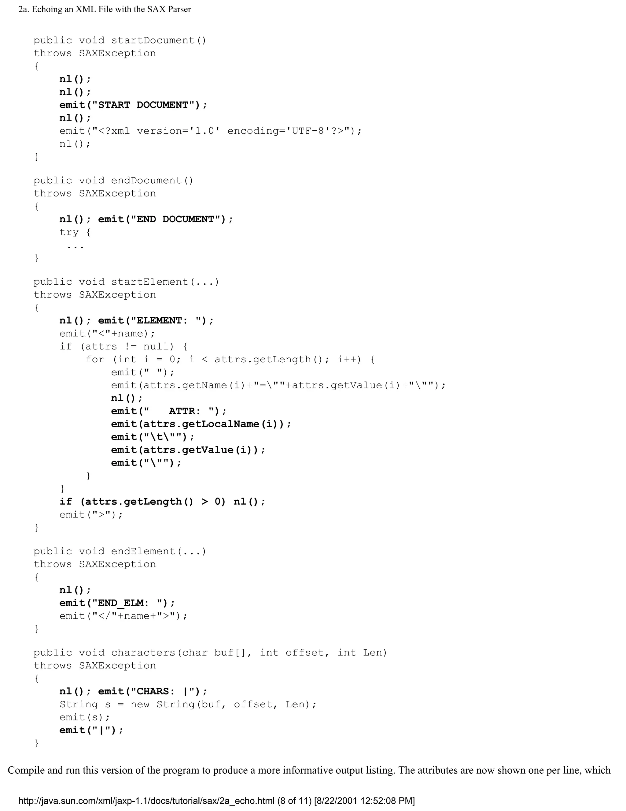 2a. Echoing an XML File with the SAX Parser


     public void startDocument()
     throws SAXException
     {
         nl();
         nl();
         emit("START DOCUMENT");
         nl();
         emit("<?xml version='1.0' encoding='UTF-8'?>");
         nl();
     }

     public void endDocument()
     throws SAXException
     {
         nl(); emit("END DOCUMENT");
         try {
          ...
     }

     public void startElement(...)
     throws SAXException
     {
         nl(); emit("ELEMENT: ");
         emit("<"+name);
         if (attrs != null) {
             for (int i = 0; i < attrs.getLength(); i++) {
                 emit(" ");
                 emit(attrs.getName(i)+"=""+attrs.getValue(i)+""");
                 nl();
                 emit("   ATTR: ");
                 emit(attrs.getLocalName(i));
                 emit("t"");
                 emit(attrs.getValue(i));
                 emit(""");
             }
         }
         if (attrs.getLength() > 0) nl();
         emit(">");
     }

     public void endElement(...)
     throws SAXException
     {
         nl();
         emit("END_ELM: ");
         emit("</"+name+">");
     }

     public void characters(char buf[], int offset, int Len)
     throws SAXException
     {
         nl(); emit("CHARS: |");
         String s = new String(buf, offset, Len);
         emit(s);
         emit("|");
     }

Compile and run this version of the program to produce a more informative output listing. The attributes are now shown one per line, which

  http://java.sun.com/xml/jaxp-1.1/docs/tutorial/sax/2a_echo.html (8 of 11) [8/22/2001 12:52:08 PM]
 