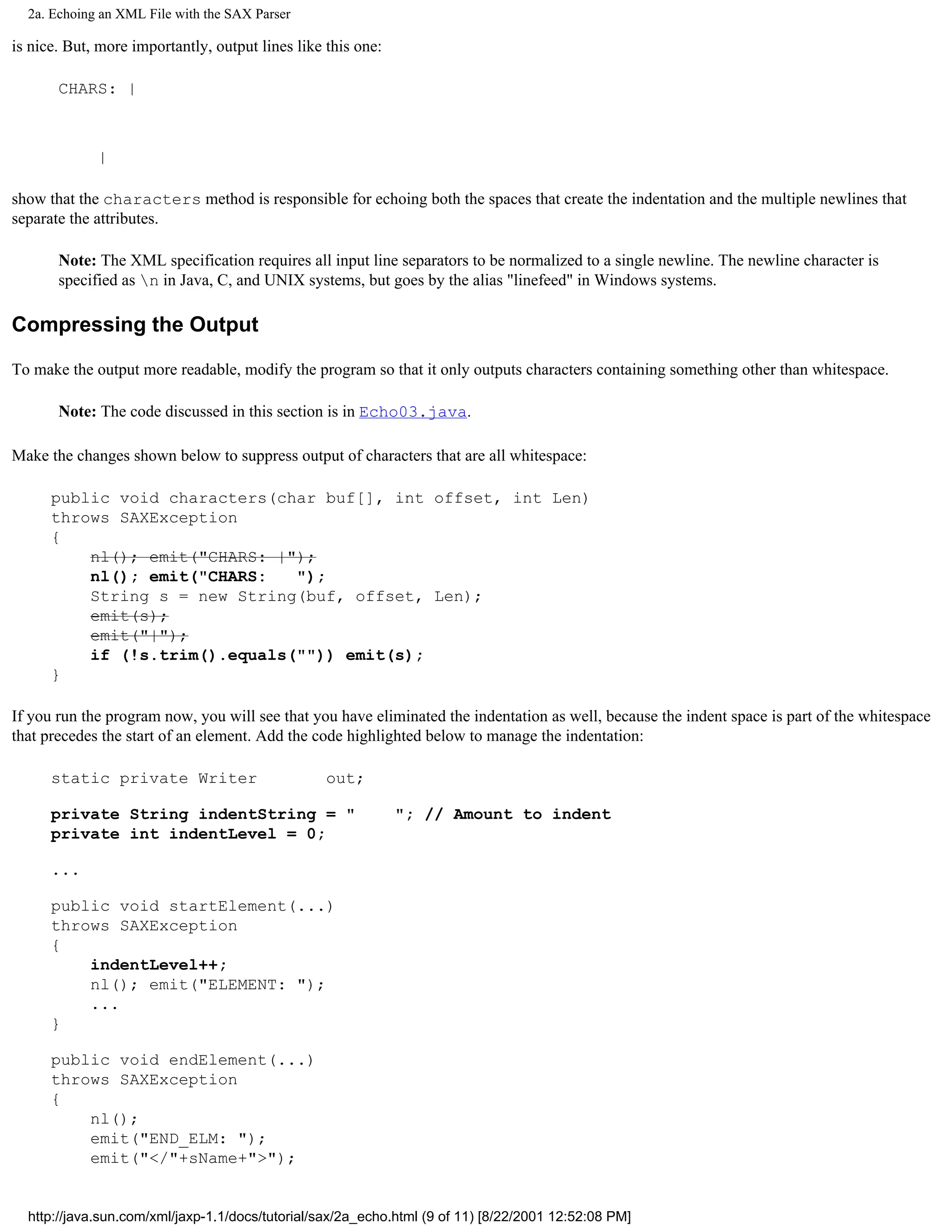 2a. Echoing an XML File with the SAX Parser

is nice. But, more importantly, output lines like this one:

       CHARS: |



             |

show that the characters method is responsible for echoing both the spaces that create the indentation and the multiple newlines that
separate the attributes.

       Note: The XML specification requires all input line separators to be normalized to a single newline. The newline character is
       specified as n in Java, C, and UNIX systems, but goes by the alias "linefeed" in Windows systems.

Compressing the Output

To make the output more readable, modify the program so that it only outputs characters containing something other than whitespace.

       Note: The code discussed in this section is in Echo03.java.

Make the changes shown below to suppress output of characters that are all whitespace:

      public void characters(char buf[], int offset, int Len)
      throws SAXException
      {
          nl(); emit("CHARS: |");
          nl(); emit("CHARS:   ");
          String s = new String(buf, offset, Len);
          emit(s);
          emit("|");
          if (!s.trim().equals("")) emit(s);
      }

If you run the program now, you will see that you have eliminated the indentation as well, because the indent space is part of the whitespace
that precedes the start of an element. Add the code highlighted below to manage the indentation:

      static private Writer                       out;

      private String indentString = "                         "; // Amount to indent
      private int indentLevel = 0;

      ...

      public void startElement(...)
      throws SAXException
      {
          indentLevel++;
          nl(); emit("ELEMENT: ");
          ...
      }

      public void endElement(...)
      throws SAXException
      {
          nl();
          emit("END_ELM: ");
          emit("</"+sName+">");


  http://java.sun.com/xml/jaxp-1.1/docs/tutorial/sax/2a_echo.html (9 of 11) [8/22/2001 12:52:08 PM]
 
