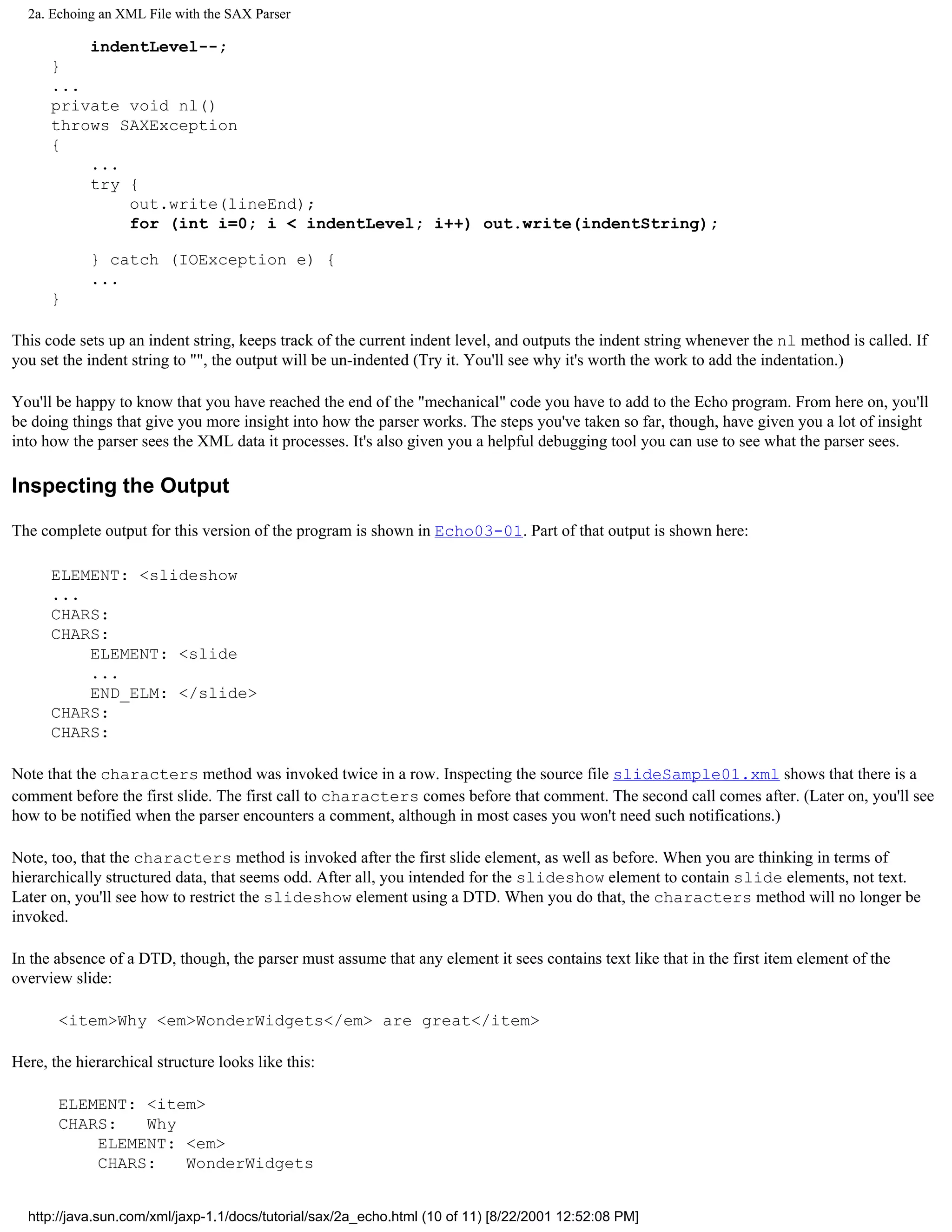 2a. Echoing an XML File with the SAX Parser

          indentLevel--;
      }
      ...
      private void nl()
      throws SAXException
      {
          ...
          try {
              out.write(lineEnd);
              for (int i=0; i < indentLevel; i++) out.write(indentString);

            } catch (IOException e) {
            ...
      }

This code sets up an indent string, keeps track of the current indent level, and outputs the indent string whenever the nl method is called. If
you set the indent string to "", the output will be un-indented (Try it. You'll see why it's worth the work to add the indentation.)

You'll be happy to know that you have reached the end of the "mechanical" code you have to add to the Echo program. From here on, you'll
be doing things that give you more insight into how the parser works. The steps you've taken so far, though, have given you a lot of insight
into how the parser sees the XML data it processes. It's also given you a helpful debugging tool you can use to see what the parser sees.

Inspecting the Output

The complete output for this version of the program is shown in Echo03-01. Part of that output is shown here:

      ELEMENT: <slideshow
      ...
      CHARS:
      CHARS:
          ELEMENT: <slide
          ...
          END_ELM: </slide>
      CHARS:
      CHARS:

Note that the characters method was invoked twice in a row. Inspecting the source file slideSample01.xml shows that there is a
comment before the first slide. The first call to characters comes before that comment. The second call comes after. (Later on, you'll see
how to be notified when the parser encounters a comment, although in most cases you won't need such notifications.)

Note, too, that the characters method is invoked after the first slide element, as well as before. When you are thinking in terms of
hierarchically structured data, that seems odd. After all, you intended for the slideshow element to contain slide elements, not text.
Later on, you'll see how to restrict the slideshow element using a DTD. When you do that, the characters method will no longer be
invoked.

In the absence of a DTD, though, the parser must assume that any element it sees contains text like that in the first item element of the
overview slide:

       <item>Why <em>WonderWidgets</em> are great</item>

Here, the hierarchical structure looks like this:

       ELEMENT: <item>
       CHARS:   Why
           ELEMENT: <em>
           CHARS:   WonderWidgets


  http://java.sun.com/xml/jaxp-1.1/docs/tutorial/sax/2a_echo.html (10 of 11) [8/22/2001 12:52:08 PM]
 