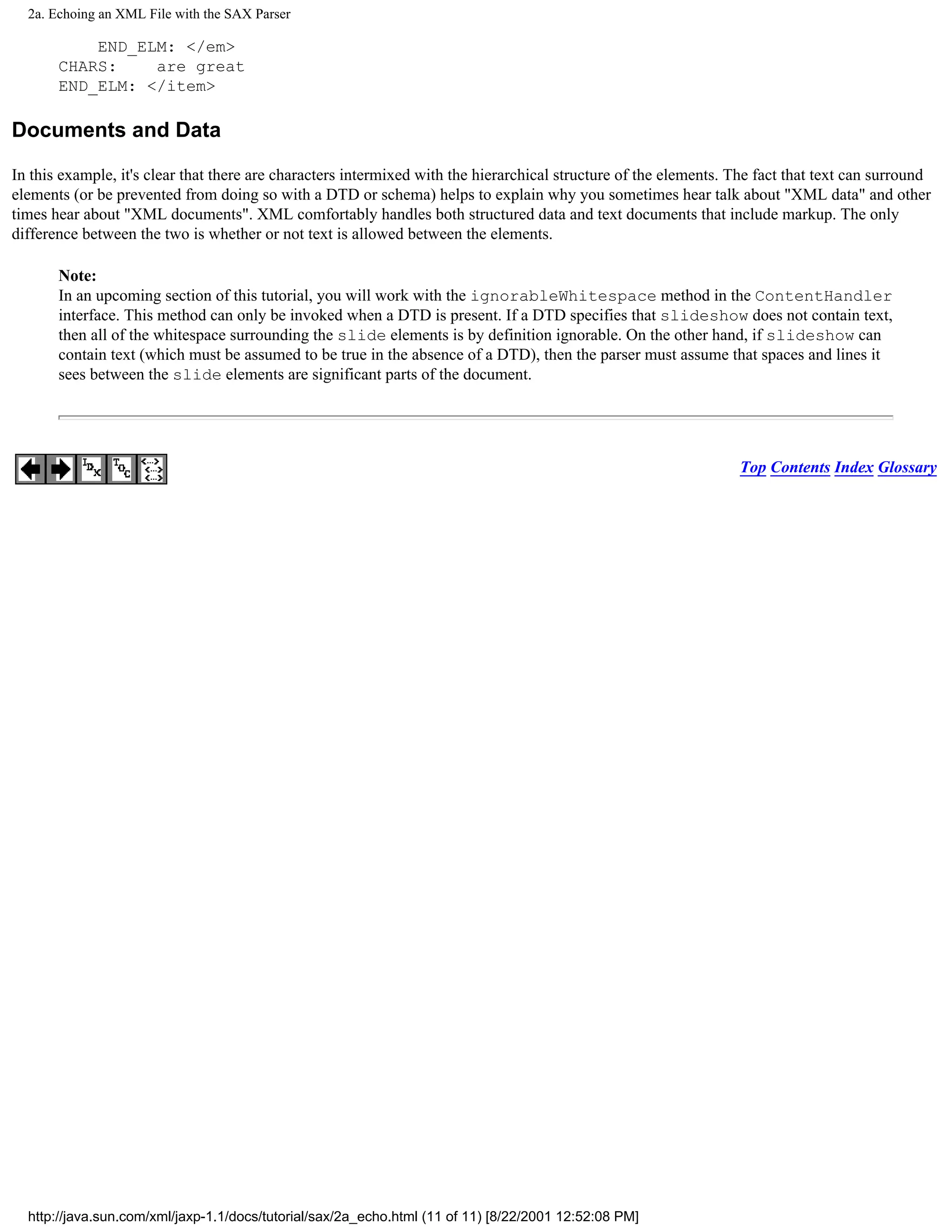 2a. Echoing an XML File with the SAX Parser

           END_ELM: </em>
       CHARS:    are great
       END_ELM: </item>

Documents and Data

In this example, it's clear that there are characters intermixed with the hierarchical structure of the elements. The fact that text can surround
elements (or be prevented from doing so with a DTD or schema) helps to explain why you sometimes hear talk about "XML data" and other
times hear about "XML documents". XML comfortably handles both structured data and text documents that include markup. The only
difference between the two is whether or not text is allowed between the elements.

       Note:
       In an upcoming section of this tutorial, you will work with the ignorableWhitespace method in the ContentHandler
       interface. This method can only be invoked when a DTD is present. If a DTD specifies that slideshow does not contain text,
       then all of the whitespace surrounding the slide elements is by definition ignorable. On the other hand, if slideshow can
       contain text (which must be assumed to be true in the absence of a DTD), then the parser must assume that spaces and lines it
       sees between the slide elements are significant parts of the document.




                                                                                                                  Top Contents Index Glossary




  http://java.sun.com/xml/jaxp-1.1/docs/tutorial/sax/2a_echo.html (11 of 11) [8/22/2001 12:52:08 PM]
 